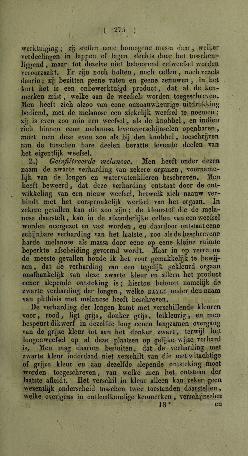 / werkluiging ; zij stelien eenc homogewe massa rlaar, weiker veideelingen in lappen of lagen slechts door het tnsschen- liggend, maar tot dezelve niet behoorend celweefsel worden veroorzaakt. Er zijn noch holten , noch cellen , noch vezels daarin ; zij bezitten geene vaten en geene zenuwen, in het kort het is een onbewerktuigd product, dat al de ken- merken mist, welke aan de weefsels worden toegeschreven. Men heeft zich alzoo van eene onnaauwkeurige uitdrukking bediend, met de melanose een ziekelijk w^eefsel te noemen ; zij is even zoo min een Weefsel, als de knobbel, en indien zich binnen eene melanose. levensverschijnselen openbaren, moet men deze even zoo als bij den knobbel, toeschrijven aan de tusschen hare deelen bevatte levende deelen van het eigentlijk weefsel. 2.) Geïnfiltreerde melanose^ Men heeft onder dezen naam de zwarte verharding van zekere organen, voorname- lijk van de longen en watervatenklieren beschreven. Men heeft beweerd, dat deze verharding ontstaat door de ont- wikkeling van een nieuw^ weefsel, hetwelk zich naauw ver- bindt met het oorspronkelijk weefsel van het orgaan. In zekere gevallen kan dit zoo zijn ; de kleurstöf die de raela- nose daarstelt, kan in de afzonderlijke cellen van een weefsel worden neergezet en vast worden , en daardoor ontstaat eene schijnbare verharding van het laatste, zoo als de beschrevene harde melanose als massa door eene op eene kleine ruimte beperkte afscheiding gevormd wordt. Maar in op verre na de meeste gevallen boude ik het voor gemakkelijk te bewij- zen , dat de verharding van een tegelijk gekleurd orgaan onafhankelijk van deze zwarte kleur en alleen het product eener slepende ontsteking is ; hiertoe behoort namelijk de zwarte verharding der longen, welke bayle onder den naam van phthisis met melanose heeft beschreven. De verharding der longen komt met verschillende kleuren voor, rood, ligt grijs, donker grijs, leikleurig, en men bespeurt dikwerf in dezelfde long eenen langzamen overgang van de gryze kleur tot aan het donker zwart, terwdjl het longenweefsel op al deze plaatsen op gelijke wijze verhard is. Men m^g daarom besluiten, dat de verharding met zwarte kleur inderdaad niet verschilt van die met witachtige of grijze kleur en aan dezelfde slepende ontsteking moet worden toegeschreven, van welke men het ontstaan der laatste afleidt. Het verschil in kleur alleen kan zeker geen wezentlijk onderscheid tnsschen twee toestanden daarstellen, welke overigens in ontleedkundige kenmerken , verschijnselen 18^ en