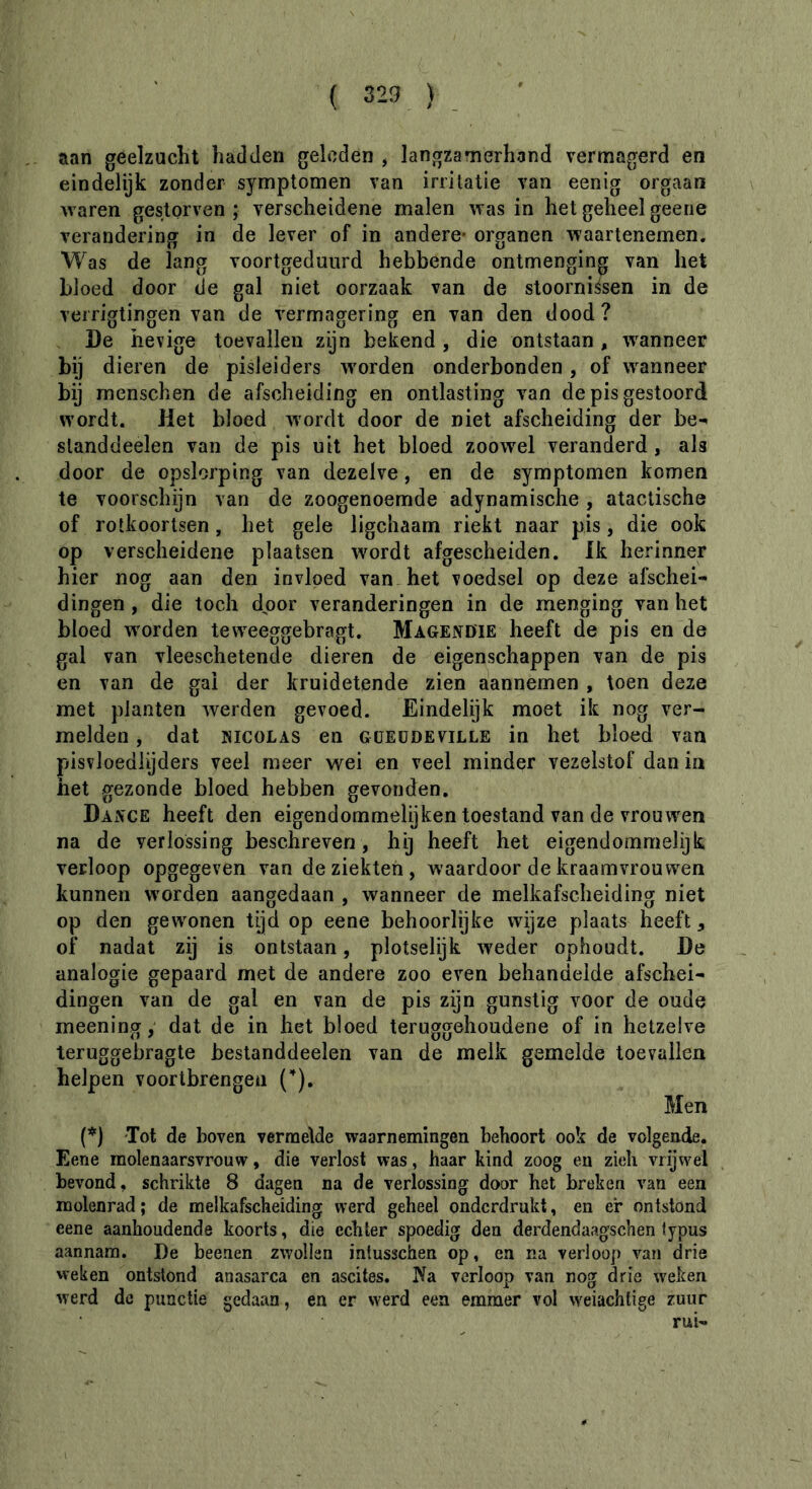 aan geelzucht hadden geleden , langzamerhand vermagerd en eindelijk zonder symptomen van irritatie van eenig orgaan waren gestorven ; verscheidene malen was in het geheel geene verandering in de lever of in andere- organen waartenemen. W as de lang voortgeduurd hebbende ontmenging van het bloed door de gal niet oorzaak van de stoornissen in de verrigtingen van de vermagering en van den dood? De hevige toevallen zijn bekend , die ontstaan , wanneer bij dieren de pisleiders wmrden onderbonden , of wanneer bij menschen de afscheiding en ontlasting van de pis gestoord wordt. Jlet bloed wordt door de niet afscheiding der be- standdeelen van de pis uit het bloed zoowel veranderd, als door de opslorping van dezelve, en de symptomen komen te voorschijn van de zoogenoemde adynamische, atactische of rotkoortsen, het gele ligchaam riekt naar pis, die ook op verscheidene plaatsen wordt afgescheiden. Ik herinner hier nog aan den invloed van het voedsel op deze afschei- dingen , die toch door veranderingen in de menging van het bloed wmrden teweeggebragt. Magendie heeft de pis en de gal van vleeschetende dieren de eigenschappen van de pis en van de gal der kruidetende zien aannemen , toen deze met planten werden gevoed. Eindelijk moet ik nog ver- melden , dat NICOLAS en güEüdeville in het bloed van pisvloediijders veel meer wei en veel minder vezelstof dan in het gezonde bloed hebben gevonden. DaxVCE heeft den eigendommelijken toestand van de vrouwen na de verlossing beschreven , hij heeft het eigendommelijk verloop opgegeven van de ziekten , waardoor de kraamvrouwen kunnen worden aangedaan , wanneer de melkafscheiding niet op den gewonen tijd op eene behoorlijke wÿze plaats heeft, of nadat zij is ontstaan, plotselijk weder ophoudt. De analogie gepaard met de andere zoo even behandelde afschei- dingen van de gal en van de pis zijn gunstig voor de oude meeningdat de in het bloed teruggehoudene of in hetzelve teruggebragte bestanddeelen van de melk gemelde toevallen helpen vóórtbrengen (’). Men (’^j 'Tot de boven vermelde waarnemingen behoort ook de volgende. Eene molenaarsvrouw, die verlost was, haar kind zoog en zich vrijwel bevond, schrikte 8 dagen na de verlossing door het breken van een molenrad ; de melkafscheiding werd geheel onderdrukt, en er ontstond eene aanhoudende koorts, die echter spoedig den derdendaagschen lypus aannam. De beenen zwollen intusschen op, en na verloop van drie weken ontstond anasarca en ascites. Ka verloop van nog drie weken werd de punctie gedaan, en er werd een emmer vol weiachtige zuur