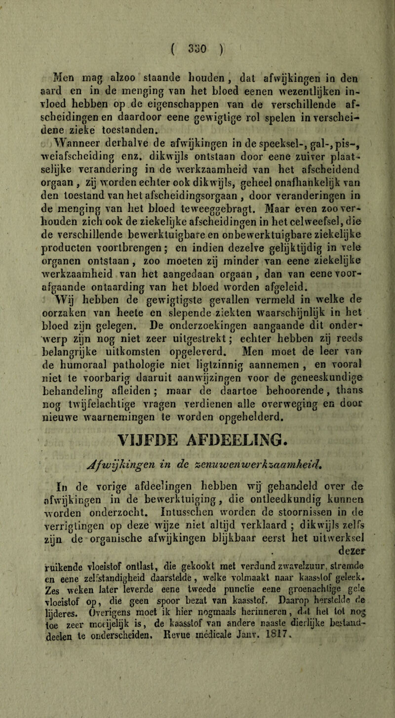 Men mag aïzoo staande houden , dat afwijkingen in den aard en in de menging yan het bloed eenen wezentlijken in- vloed hebben op de eigenschappen van de verschillende af- scheidingen en daardoor eene gewigtige rol spelen in verschei- dene zieke toestanden. Wanneer derhalve de afwijkingen in de speeksel-, gal-, pis-, weiafscheiding enz, dikwijls ontstaan door eene zuiver plaat- selijke verandering in de werkzaamheid van het afscheidend orgaan , zij worden echter ook dikwijls, geheel onafhankelijk van den toestand van het afscheidingsorgaan , door veranderingen in de menging van het bloed teweeggebragt. Maar even zoo ver- houden zich ook de ziekelijke afscheidingen in het celweefsel, die de verschillende bewerktuigbafe en onbewerktuigbare ziekelijke producten voortbrengen; en indien dezelve gelijktijdig in vele organen ontstaan , zoo moeten zij minder van eene ziekelÿke werkzaamheid van het aangedaan orgaan , dan van eene voor- afgaande ontaarding van het bloed worden afgeleid. Wij hebben de gewigtigste gevallen vermeld in w'elke de oorzaken van heete en slepende ziekten waarschijnlijk in het bloed zijn gelegen. De onderzoekingen aangaande dit onder- werp zijn nog niet zeer uitgeslrekt ; echter hebben zij reeds belangrijke uitkomsten opgeleverd. Men moet de leer van de humoraal pathologie niei ligtzinnig aannemen , en vooral niet te voorbarig daaruit aanwijzingen voor de geneeskundige behandeling afleiden ; maar de daartoe behoorende, thans nog twijfelachtige vragen verdienen alle overweging en door nieuwe ^vaarnemingen te worden opgehelderd. VIJFDE AFDEELING. Afwijkingen in de zenuwen werkzaamheid, In de vorige afdeelingen hebben wij gehandeld over de afwijkingen in de bew'erktuiging, die ontleedkundig kunnen worden onderzocht, Intusschen worden de stoornissen in de verriglingen op deze wdjze niet altijd verklaard ; dikwijls zelfs zijn de organische afwijkingen blijkbaar eerst het uitwerksel dezer ruikende vloeistof ontlast, die gekookt met verdund zwavelzuur, stremde en eene zelfstandigheid daarslelde, welke volmaakt naar kaasslof geleek. Zes weken later leverde eene tweede punctie eene groenachlige gele vloeistof op, die geen spoor bezat van kaasstof. Daarop herstelde de lijderes. Overigens moet ik hier nogmaals herinneren, d it hel lol nog toe zeer motijelijk is, de kaasslof van andere naaste dierlijke heiland- deelen te onderscheiden. Revue médicale Joiiv. 1817.