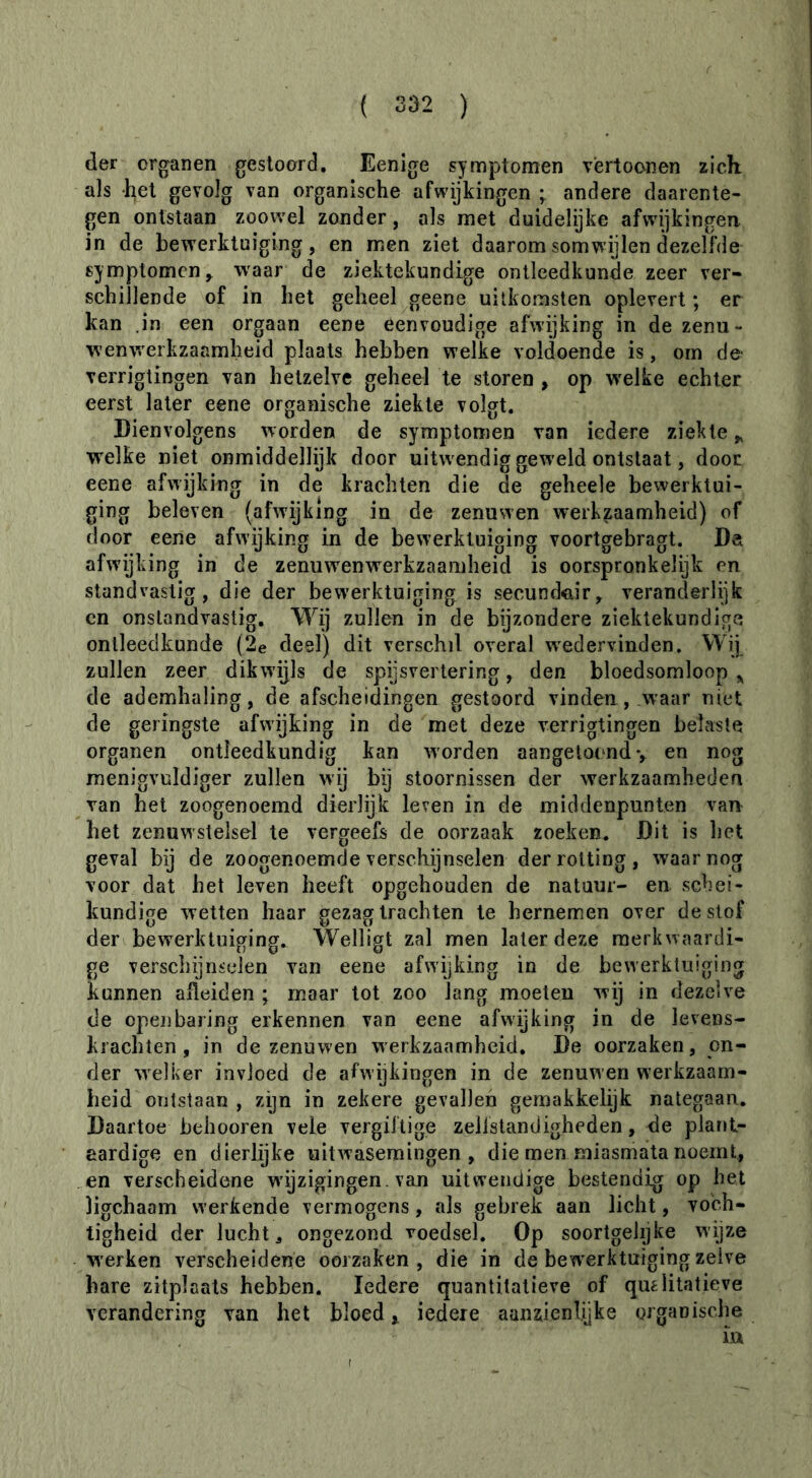 (1er organen gestoord. Eenige symptomen vèrtoonen zich als -het gevolg van organische afwijkingen ; andere daarente- gen ontstaan zoowel zonder, als met duidelijke afw^kingen in de bewerktuiging, en men ziet daarom somwijlen (lezelfde symptomen^ waar de ziektekundige ontleedkunde zeer ver- schillende of in het geheel geene uitkomsten oplevert ; er kan .in een orgaan eene eenvoudige afwijking in de zenu- wenw'erkzaamheid plaats hebben welke voldoende is, om de- verriglingen van hetzelve geheel te storen , op W'elke echter eerst later eene organische ziekte volgt. Dienvolgens worden de symptomen van iedere ziekte^ welke niet onmiddellijk door uitwendig geweld ontstaat, door eene afwijking in de krachten die de geheele bewerktui- ging beleven (afwijking in de zenuwen werkzaamheid) of door eene afwijking in de bewerktuiging voortgebragt. Da afwijking in de zenuw^enwerkzaamheid is oorspronkelijk en standvastig, die der bewerktuiging is secund^iir, veranderlijk en onstandvastig. Wÿ zullen in de bijzondere ziektekundige ontleedkunde (2e desl) dit verschil overal wedervinden. Wij zullen zeer dikwijls de spijsvertering, den bloedsomloop de ademhaling, de afscheidingen gestoord vinden , .waar niet de geringste afwijking in de met deze verrigtingen belaste organen ontleedkundig kan worden aangeloond *, en nog menigvuldiger zullen wij bij stoornissen der werkzaamheden van het zoogenoemd dierlijk leven in de middenpunten van het zenuwstelsel te vergeefs de oorzaak zoeken. Dit is het geval bij de zoogenoemde verschijnselen der rotting, waar nog voor dat het leven heeft opgehouden de natuur- en schei- kundige wetten haar gezag trachten te hernemen over deslof der bewerktuiging. Welligt zal men later deze merkwaardi- ge verschijnselen van eene afwijking in de bewerktuiging kunnen afleiden ; maar tot zoo lang moeten wij in dezelve de openbaring erkennen van eene afwijking in de levens- krachten, in de zenuwen werkzaamheid. De oorzaken, on- der welker invloed de afwijkingen in de zenuwen werkzaam- heid ontstaan , zijn in zekere gevallen gemakkelijk nategaan. Daartoe behooren vele vergiftige zelistandigheden, de plar»t- eardige en dierlijke uitwasemingen, die men miasmata noemt, en verscheidene wijzigingen, van uitwendige bestendig op het ligchaam werkende vermogens, als gebrek aan licht, voch- tigheid der lucht 3 ongezond voedsel. Op soortgelijke wijze werken verseheidene oorzaken, die in de bewerktuiging zelve hare zitplaats hebben. Iedere quantitatieve of qmlitatieve verandering van het bloed > iedere aanzienlijke organische ia