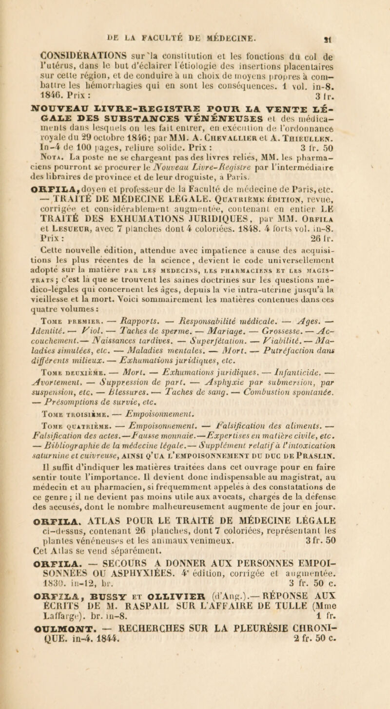 CONSIDÉRATIONS sur'la constitution et les fonctions du col de l’utérus, dans le but d’éclairer i étiologie des insertions placentaires sur celte région, et de conduire a un choix de moyens propres h com- battre les hémorrhagies qui en sont les conséquences. 1 vol. in-8. 1846. Prix: 3 Ir. NOUVEAU LIVRE-REGISTRE POUR LA VENTE LÉ- GALE DES SUBSTANCES VÉNÉNEUSES et des médica- ments dans lesquels on les fait entrer, en exécution de l’ordonnance royale du 29 octobre 1816; par MM. A. Chevallier et A. Thikullkn. In-4 de 100 pages, reliure solide. Prix : 3 lr. 50 Nota. La poste ne se chargeant pas des livres reliés, MM. les pharma- ciens pourront se procurer le Nouveau Livre-Registre, par l’intermediaire des libraires de province et de leur droguiste, a Paris. ORFILA,doyen et professeur de la Faculté de médecine de Paris,etc. — TRAITÉ DE MÉDECINE LÉGALE. Quatrième édition, revue, corrigée et considérablement augmentée, contenant en entier LE TRAITÉ DES EXHUMATIONS JURIDIQUES, par MM. Orfila et Lesuecr, avec 7 planches dont 4 coloriées. 1848. 4 forts vol. in-8. Prix: 26 lr. Cette nouvelle édition, attendue avec impatience a cause des acquisi- tions les plus récentes de la science, devient le code universellement adopté sur la matière par les médecins, les pharmaciens et les magis- trats; c’est là que se trouvent les saines doctrines sur les questions mé- dico-legales qui concernent les âges, depuis la vie intra-uterine jusqu’à la vieillesse et la mort. Voici sommairement les matières contenues dans ces quatre volumes : Tome premier. — Rapports. — Responsabilité médicale. — Ages. — Identité. — Viol. — Taches de sperme. — Mariage. — Grossesse. — Ac- couchement.— Naissances tardives. — Superfétation. — Fiabilité. — Ma- ladies simulées, etc. — Maladies mentales. — Mort. — Putréfaction dans différents milieux. — Exhumations juridiques, etc. Tome deuxième. — Mort. — Exhumations juridiques. — Infanticide. — Avortement> — Suppression de part. — Asphyxie par submersion, par suspension, etc. — blessures. •— Taches de sang. — Combustion spontanée. — Présomptions de survie, etc. Tome troisième. — Empoisonnement. Tome quatrième. — Empoisonnement. — Falsification des aliments. — Falsification des actes.—Fausse monnaie.—Expertises en matière civile, etc. — Bibliographie de la médecine légale.— Supplément relatif à l’intoxication saturnine et cuivreuse, ainsi q’ua l’empoisonnement du duc de Praslin. Il suffit d’indiquer les matières traitées dans cet ouvrage pour en faire sentir toute l’importance. Il devient donc indispensable au magistrat, au médecin et au pharmacien, si fréquemment appelés à des constatations de ce genre ; il ne devient pas moins utile aux avocats, charges de la défense des accusés, dont le nombre malheureusement augmente de jour en jour. ORFILA. ATLAS POUR LE TRAITÉ DE MÉDECINE LÉGALE ci-dessus, contenant 26 planches, dont 7 coloriées, représentant les plantes vénéneuses et les animaux venimeux. 3 fr. 50 Cet Atlas se vend séparément. ORFILA. — SECOURS A DONNER AUX PERSONNES EMPOI- SONNÉES OU ASPHYXIÉES. 4' édition, corrigée et augmentée. 1830. in—12, br. 3 fr. 50 c. ORFILA, BUSSY et OLLIVIER (d’Ang.)RÉPONSE AUX ÉCRITS DE M. RASPA1L SUR L AFFAIRE DE TULLE (Mme Laffarge). br. in-8. 1 fr. OULMONT. — RECHERCHES SUR LA PLEURÉSIE CHRONI- QUE. in-4. 1844. 2 fr. 50 c.