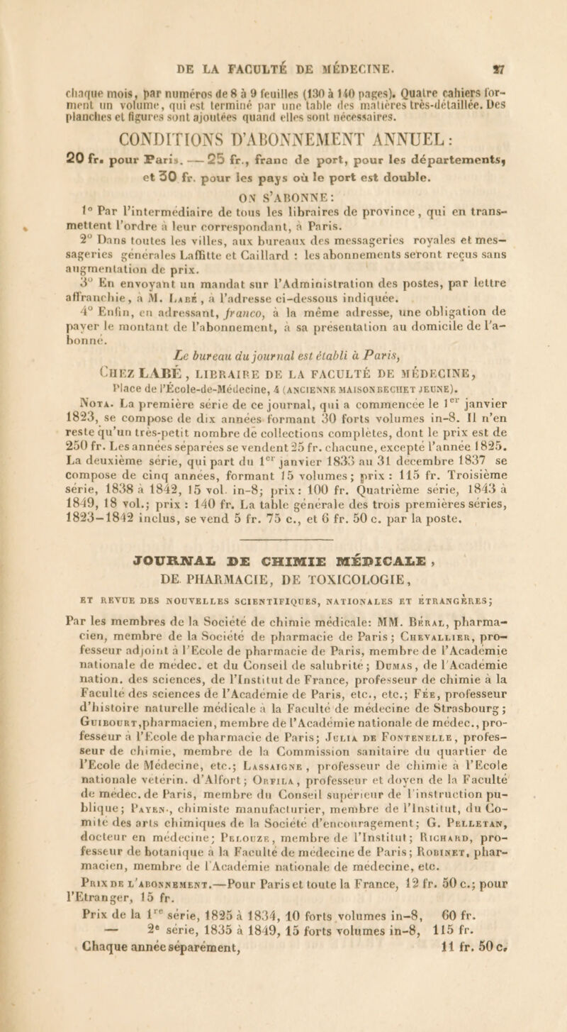 chaque mois, par numéros de 8 à 9 feuilles (130 à 140 pages). Quaire cahiers for- ment un volume, qui est terminé par une table des matières très-détaillée. Des planches et figures sont ajoutées quand elles sont nécessaires. CONDITIONS D’ABONNEMENT ANNUEL: 20 fr. pour Paris. — 25 fr., franc de port, pour les départements^ et 30 fr. pour les pays où le port est double. ON S’ABONNE: 1° Par l’intermédiaire de tous les libraires de province, qui en trans- mettent l’ordre à leur correspondant, à Paris. 2” Dans toutes les villes, aux bureaux des messageries royales et mes- sageries générales Laffitte et Gaillard : les abonnements seront reçus sans augmentation de prix. 3° En envoyant un mandat sur l’Administration des postes, par lettre affranchie, à Âl. LabÉ , à l’adresse ci-dessous indiquée. 4° Enfin, en adressant, Jranco, à la même adresse, une obligation de pa ver le montant de l’abonnement, à sa présentation au domicile de l'a- bonne. Le bureau du journal est établi à Paris, Chez LABÉ, libraire de la faculté de médecine, Place de l’École-de-Médecine, 4 (ancienne maison bectiet jeune). Nota. La première série de ce journal, qui a commencée le lei janvier 1823, se compose de dix années formant 30 forts volumes in-8. Il n’en reste qu’un très-petit nombre de collections complètes, dont le prix est de 250 fr. I .es années séparées se vendent 25 fr. chacune, excepté l’année 1825. La deuxième série, qui part du 1er janvier 1833 au 31 décembre 1837 se Compose de cinq années, formant 15 volumes; prix: 115 fr. Troisième série, 1838 à 1842, 15 vol. in-8; prix: 100 fr. Quatrième série, 1843 à 1849, 18 vol.; prix : 140 fr. La table générale des trois premières séries, 1823—1842 inclus, se vend 5 fr. 75 c., et 6 fr. 50 c. par la poste. JOURNAL DE CHIMIE MÉDICALE , DE PHARMACIE, DE TOXICOLOGIE, ET REVUE DES NOUVELLES SCIENTIFIQUES, NATIONALES ET ETRANGERES; Par les membres de la Société de chimie médicale: MM. Béral, pharma- cien, membre de la Société de pharmacie de Paris; Chevallier, pro- fesseur adjoint à l’Ecole de pharmacie de Paris, membre de l’Academie nationale de medec. et du Conseil de salubrité; Dumas, de l'Académie nation, des sciences, de l’Institut de France, professeur de chimie à la Faculté des sciences de l’Académie de Paris, etc., etc.; Fée, professeur d’histoire naturelle médicale a la Faculté de médecine de Strasbourg; Guibourt,pharmacien, membre de l’Académie nationale de médec., pro- fesseur à l’Ecole de pharmacie de Paris; Julia de Fontenelle, profes- seur de chimie, membre de la Commission sanitaire du quartier de l’Ecole de Médecine, etc.; Lassaigne , professeur de chimie a l’Ecole nationale vétérin. d’Alfort; Op.fila, professeur et doyen de la Faculté de médec. de Paris, membre du Conseil supérieur de l’instruction pu- bli que; Payer., chimiste manufacturier, membre de l’Institut, du Co- mité des arts chimiques de la Société d’encouragement; G. Pelletan, docteur en médecine; Prlouze, membre de l’Institut; Richard, pro- fesseur de botanique a la Faculté de médecine de Paris; Robinet, phar- macien, membre de l Academie nationale de medecine, etc. Prix de l’abonnement.—Pour Paris et toute la France, 12 fr. 50 c.; pour l’Etranger, 15 fr. Prix de la 1 série, 1825 à 1834, 10 forts volumes in-8, G0 fr. — 2e série, 1835 à 1849, 15 forts volumes in-8, 115 fr.