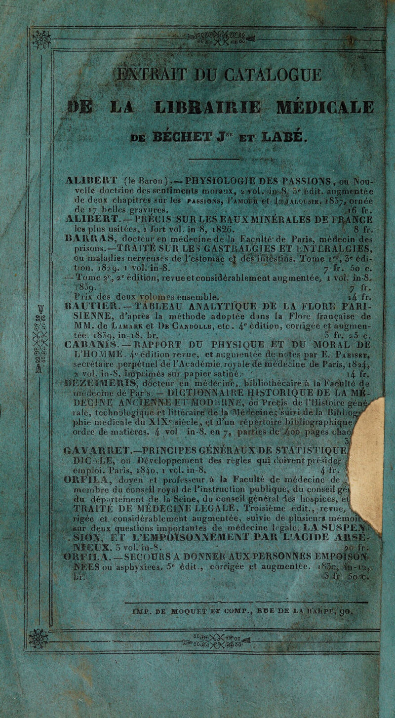 ifl AÇflfc - Jg'-ÆlDü CATALOGUE LIBRAIRIE MEDICALE de BECHET J et BASE. sus m XX XX if ALÏBEBT (le Baron ).— PHYSIOLOGIE DES PASSIONS , ou Nou- velle doctrine des sentiments moraux, 2..vol. du*8, 5e édit. augmentée de deux chapitres Sur- les passions, l’AMofch et xIalqçsik. 1837, ornée de 17 belles gravures. ,16 fr. ALLBERT. — PRÉGIS SUR LES EAUX MINÉRALES DE FRANCE les plus usitées, i Tort vol. in 8, i826. : 8 fr. BARRAS, docteur en médecine de la Facnltéde Paris, médecin des prisons.—-TRAITÉ SUR LES GASTRALGIES ET LNTÉRALGIES, ou mala.dies nerveuses de Pestomàc et dés ibtéstins. Tome ief, 3e édi- tion. 1829. 1 voL iri-8. o':'• 7• fr. 5o c. Tome 2e, 2e édition, revueetconsidérahlement augmentée, 1 vol. in-8. 1809. 7 fr. Prix des deux volumes ensemble. i4 fr. RAUTIER.-TÂBLEAU- ANALYTIQUE DE LA FLORE PARI- SIENNE, d'après la méthode adoptée dans la Flore française de MM. de Lamark et De Candollk, etc. 4e édition, coriigée et augmen- tée. i83p, in-18. br. 3 fr. ü5 c. CABANIS. — RAPPORT DU PHYSIQUE ET DU MORAL DE kiïWÈÈM' ■ ’ m *jê * * ' secrétaire de, technologique et littéraire de la Médecine■''suivi dé la Bibbog^ phie médicale du XIXe siècle, çf .d’un répertoire bibliographique/ ordre de matières. 4 ,V°J in-8. en 7, parties de 4qô pages chac/ CAYARRET.— PRINCIPES GÉNÉRAUX DE STATÏSTIQüfJ HIÇ-vÙE, ou Développement des règles qui doivent présider ! emploi. Paris, 1840, 1 vol. in-8. 4 fr. !: ORFJXA, doyen et professeur à la Faculté de médecine de .. membre du conseil royal de l’instruction publique, du conseil gér du département de la Seine, du conseil général des hospices, eu TRAITÉ DE MÉDECINE LÉGALE. Troisième édit., revue, V rigée et. considérablement augmentée, suivie dé plusieurs mémpftw sûr deux questions importantes de médecine legale,LA SLSPENl  '.&IONT, ET L’EMBOtSOi\j\ÊMENT PAR L’ACIDE ARSÉ- NIEUX. 3 vol. in-8. - 30 fr. ORFILA.—SECOURS A DONNER AtiXPERSONNES EMPOISON- NEES ou asphyxiées. 5e édit,, corrigée et augmentée. iS£o, in-12,. br; . .3.0 5o4b. {HP. DE MOQUE!' ET COIP., BBE DE 14 ïLvkPJT, gO, ' Æ 1 m m- QS