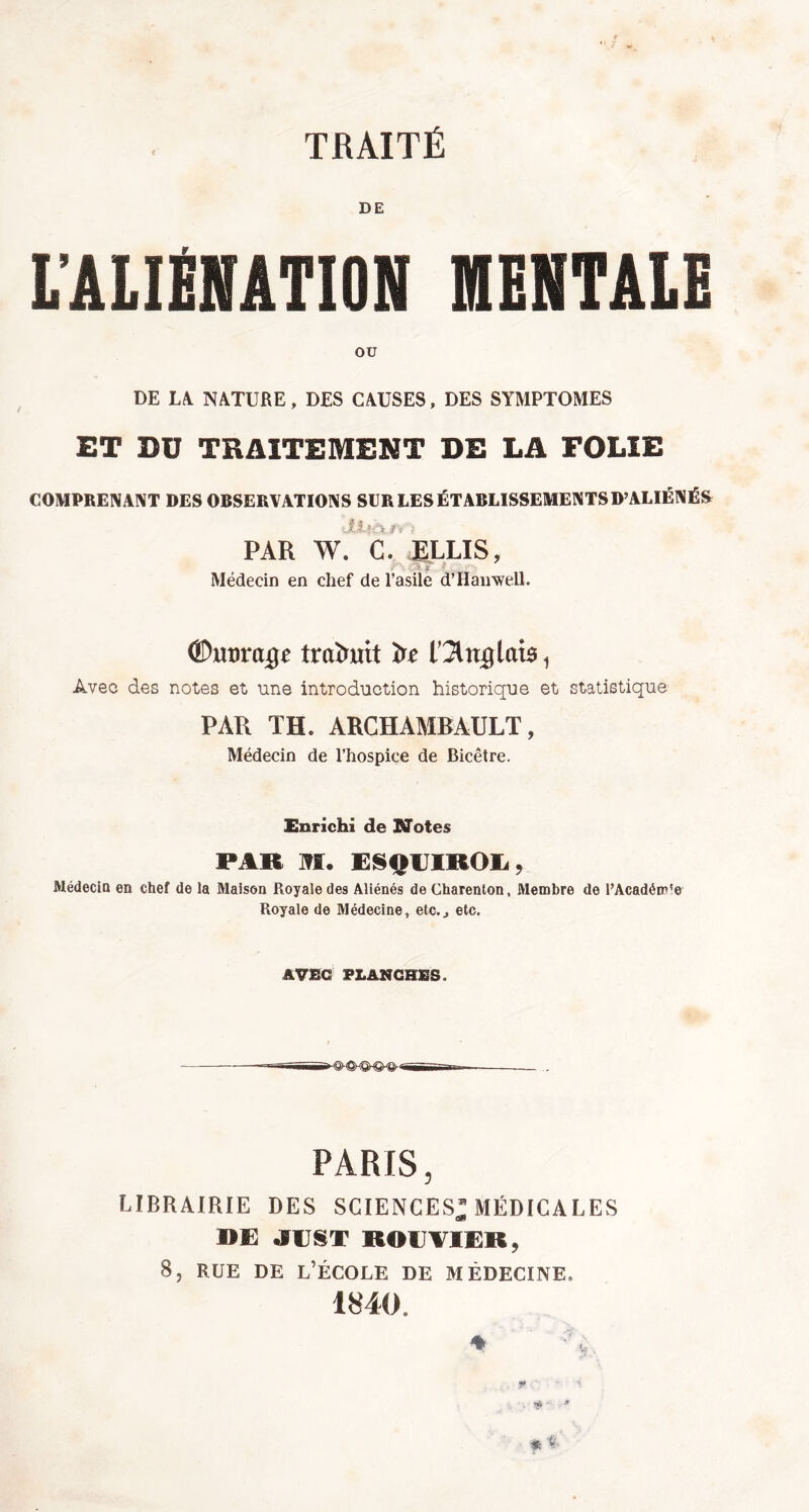 DE L’ALIÉNATION MENTALE ou DE LA NATURE, DES CAUSES, DES SYMPTOMES ET DU TRAITEMENT DE LA FOLIE COMPRENANT DES OBSERVATIONS SCR LES ÉTABLISSEMENTS D’ALIÉNÉS y i- 'j PAR W. C. ELLIS, > ; Médecin en chef de l’asile d’Han well. O&mvaQe traduit üe On# lais, Avec des notes et une introduction historique et statistique PAR TH. ARCHAMBAULT, Médecin de l’hospice de Bicêtre. Enrichi de Notes FA» M. ESOUIKOU, Médecin en chef de la Maison Royale des Aliénés de Charenton, Membre de l’Académ'e Royale de Médecine, etc.., etc. AVEC FLANCHES. PARIS, LIBRAIRIE DES SCIENCES* MÉDICALES DE JEST ROUTIER, 8, rue de l’école de médecine, 1840.