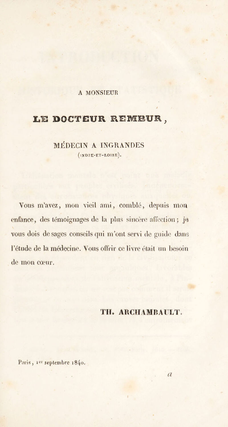 A MONSIEUR LS DOCTEUR REMiUE, MÉDECIN A INGRANDES (indre-et-loire). Vous m’avez, mon vieil ami, comblé, depuis mon enfance, des témoignages de la plus sincère affection ; je vous dois de sages conseils qui m’ont servi de guide dans l’étude de la médecine. Vous offrir ce livre était un besoin de mon coeur. TH. ARCHAMBAULT» Paris j 1e1 septembre 18 4 ° » a