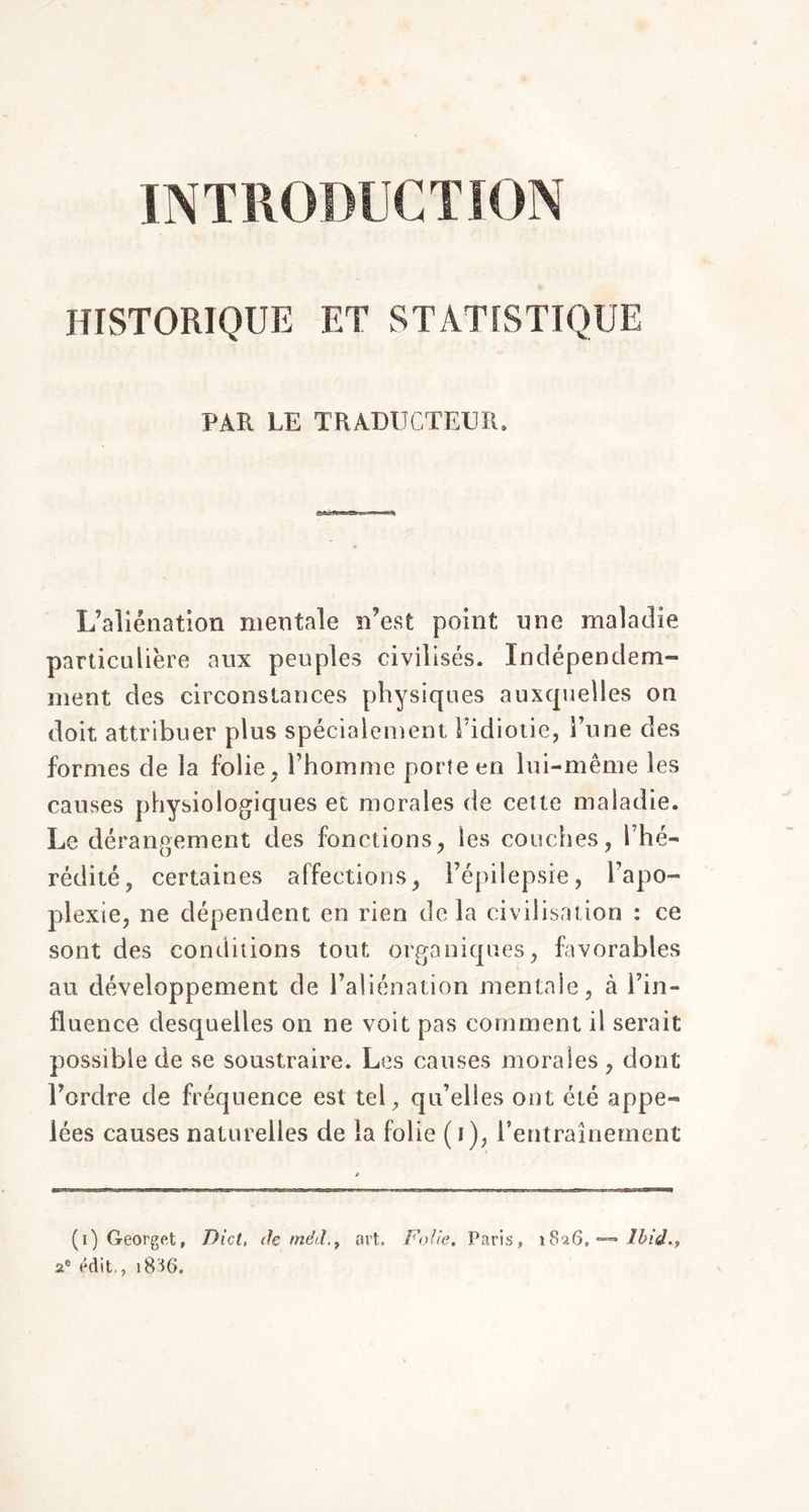 INTRODUCTION HISTORIQUE F.T STATISTIQUE PAR LE TRADUCTEUR. L’aliénation mentale n’est point une maladie particulière aux peuples civilisés. Xndépendem- ment des circonstances physiques auxquelles on doit attribuer plus spécialement l’idiotie, l’une des formes de la folie, l’homme porte en lui-même les causes physiologiques et morales de cette maladie. Le dérangement des fonctions, les couches, l’hé- rédité, certaines affections, l’épilepsie, l’apo- plexie, ne dépendent en rien de la civilisation : ce sont des conditions tout organiques, favorables au développement de l’aliénation mentale, à l’in- fluence desquelles on ne voit pas comment il serait possible de se soustraire. Les causes morales , dont l’ordre de fréquence est tel, qu’elles ont été appe- lées causes naturelles de la folie (i), l’entraînement Ibid., (i)Georget, Diet, de mé<l.t art. Folie, Paris, 1826, a® édit., 18SG.