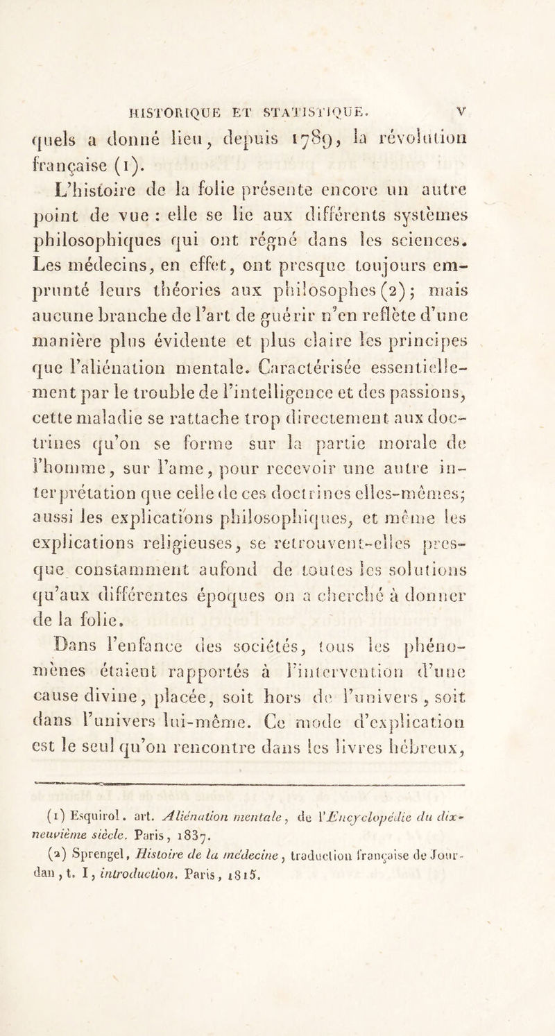 quels a donné lieu, depuis 1789, la révolution française (1). L’histoire de la folie présente encore un autre point de vue : elle se lie aux différents systèmes philosophiques qui ont régné dans les sciences* Les médecins, en effet, ont presque toujours em- prunté leurs théories aux philosophes (2) ; mais aucune branche de l’art de guérir n5en reflète d’une manière plus évidente et plus claire les principes que l’aliénation mentale. Caractérisée essentielle- ment par le trouble de l’intelligence et des passions, cette maladie se rattache trop directement aux doc- trines qu’on se forme sur la partie morale de l’homme, sur Fame, pour recevoir une autre in- terprétation que celle de ces doctrines elles-mêmes; aussi les explications philosophiques, et même les explications religieuses, se retrouvent-elles pres- que constamment aufond de toutes les solutions qu’aux différentes époques on a cherché à donner de la folie. Dans l’enfance des sociétés, tous les phéno- mènes étaient rapportés cà l’intervention d’une cause divine, placée, soit hors de l’univers , soit dans l’univers lui-même. Ce mode d’explication est le seul qu’on rencontre dans les livres hébreux, (1) Esquirol. art. Aliénation mentale, de Y Encyclopédie du clix~ neuvième siècle. Paris, 1 S37. (2) Sprengel, Histoire de la médecine , traduction française de Jour- dan , t. I, introduction, Paris,