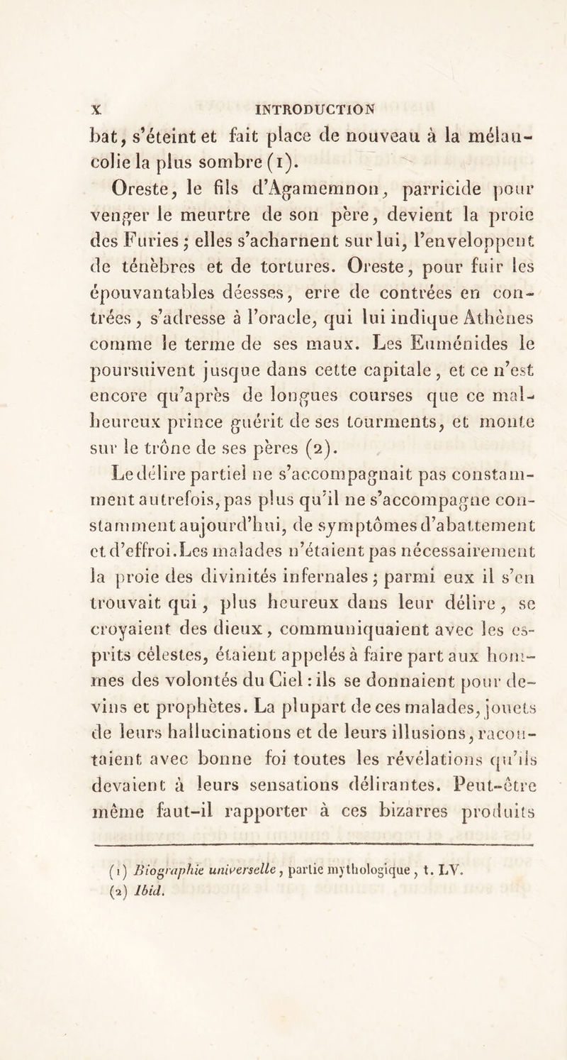 bat, s’éteint et fait place de nouveau à la mélan- colie la plus sombre (i). Oreste, le fils d’Âgamemnon, parricide pour venger le meurtre de son père, devient la proie des Furies ; elles s’acharnent sur lui, l’enveloppent de ténèbres et de tortures. Oreste, pour fuir les épouvantables déesses, erre de contrées en con- trées , s’adresse à l’oracle, qui lui indique Athènes comme le terme de ses maux. Les Euménides le poursuivent jusque dans cette capitale, et ce n’est encore qu’après de longues courses que ce mal- heureux prince guérit de ses tourments, et monte sur le trône de ses pères (2). Le délire partiel ne s’accompagnait pas constam- ment autrefois, pas plus qu’il ne s’accompagne con- stamment aujourd’hui, de symptômes d’abattement et d’effroi.Les malades n’étaient pas nécessairement la proie des divinités infernales ; parmi eux il s’en trouvait qui, plus heureux dans leur délire, se croyaient des dieux, communiquaient avec les es- prits célestes, étaient appelés à foire part aux hom- mes des volontés du Ciel : ils se donnaient pour de- vins et prophètes. La plupart de ces malades, jouets de leurs hallucinations et de leurs illusions, racon- taient avec bonne foi toutes les révélations qu’ils devaient à leurs sensations délirantes. Peut-être même faut-il rapporter à ces bizarres produits (1) Biographie universelle , partie mythologique , t. LV. (2) Ibid.