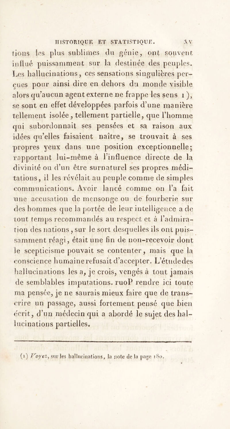 fions les plus sublimes du génie, ont souvent influé puissamment sur la destinée des peuples. Les hallucinations, ces sensations singulières per- çues pour ainsi dire en dehors du monde visible alors qu’aucun agent externe ne frappe les sens 1 ), se sont en effet développées parfois d’une manière tellement isolée, tellement partielle, que l’homme qui subordonnait ses pensées et sa raison aux idées crn’elles faisaient naître, se trouvait à ses propres yeux dans une position exceptionnelle; rapportant lui-même à l’influence directe de la divinité ou d’un être surnaturel ses propres médi- tations, il les révélait au peuple comme de simples communications. Avoir lancé comme on l’a fait une accusation de mensonge ou de fourberie sur des hommes que la portée de leur intelligence a de tout temps recommandés au respect et à l’admira- tion des nations, sur le sort desquelles ils ont puis- samment réagi, était une fin de non-recevoir dont le scepticisme pouvait se contenter, mais que la conscience humaine refusait d’accepter. L’étude des hallucinations les a, je crois, vengés à tout jamais de semblables imputations. ruoP rendre ici toute ma pensée, je ne saurais mieux faire que de trans- crire un passage, aussi fortement pensé que bien écrit, d’un médecin qui a abordé le sujet des hal- lucinations partielles. (i) Voyezy sur les hallucinations, la note de la page 180,