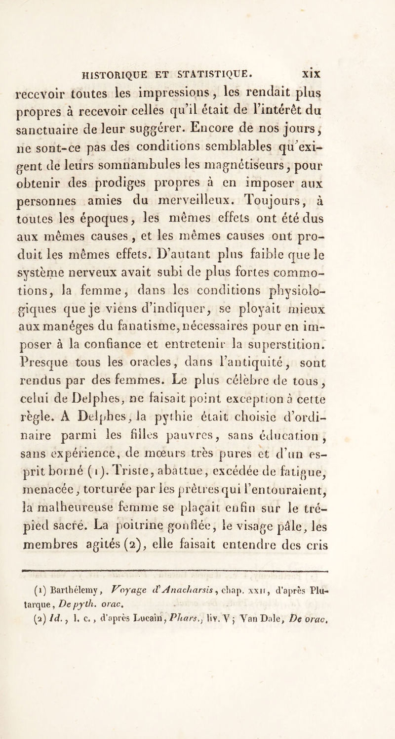 recevoir toutes les impressions, les rendait plus propres à recevoir celles qu’il était de l’intérêt du sanctuaire de leur suggérer. Encore de nos jours, ne sont-ce pas des conditions semblables qu’exi- gent de leurs somnambules les magnétiseurs, pour obtenir des prodiges propres à en imposer aux personnes amies du merveilleux. Toujours, à toutes les époques, les mêmes effets ont été dus aux mêmes causes, et les mêmes causes ont pro- duit les mêmes effets. D’autant plus faible que le système nerveux avait subi de plus fortes commo- tions, la femme, dans les conditions physiolo- giques que je viens d’indiquer, se ployait mieux aux manèges du fanatisme, nécessaires pour en im- poser à la confiance et entretenir la superstition. Presque tous les oracles, dans l’antiquité, sont rendus par des femmes. Le plus célèbre de tous, celui de Delphes, ne faisait point exception à cette règle. A Delphes, la pythie était choisie d’ordi- naire parmi les filles pauvres, sans éducation , sans expérience, de mœurs très pures et d’un es- prit borné ( i). Triste, abattue, excédée de fatigue, menacée, torturée par les prêtres qui l’entouraient, la malheureuse femme se plaçait, enfin sur le tré- pied sacré. La poitrine gonflée, le visage pâle, les membres agités (2), elle faisait entendre des cris (1) Barthélemy, Voyage iV Anacliarsis, chap, xxir, d’après Plu- tarque , De pyth. orac.