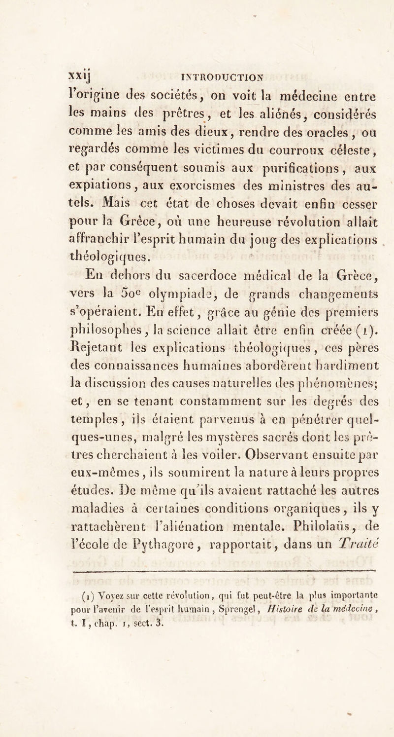 l’origine des sociétés, on voit la médecine entre les mains des prêtres, et les aliénés, considérés comme les amis des dieux, rendre des oracles, ou regardés comme les victimes du courroux céleste, et par conséquent soumis aux purifications , aux expiations, aux exorcismes des ministres des au- tels. Mais cet état de choses devait enfin cesser pour la Grèce, où une heureuse révolution allait affranchir l’esprit humain du joug des explications théologiques. En dehors du sacerdoce médical de la Grèce, vers la 5oe olympiade, de grands changements s’opéraient. Eu effet, grâce au génie des premiers philosophes, la science allait être enfin créée (i). Rejetant les explications théologiques, ces pères des connaissances humaines abordèrent hardiment la d iscussion des causes naturelles des phénomènes; et, en se tenant constamment sur les degrés des temples, ils étaient parvenus à en pénétrer quel- ques-unes, malgré les mystères sacrés dont les prê- tres cherchaient «à les voiler. Observant ensuite par eux-mêmes, ils soumirent la nature à leurs propres études. De même qu. ils avaient rattaché les autres maladies à certaines conditions organiques, ils y rattachèrent l’aliénation mentale. Philoiaiis, de l’école de Pythagore, rapportait, dans un Traité (1) Voyez sur cette révolution, qui fut peut-être la plus importante pour l’avenir de l’esprit humain , Sprengel, Histoire de la médecine,