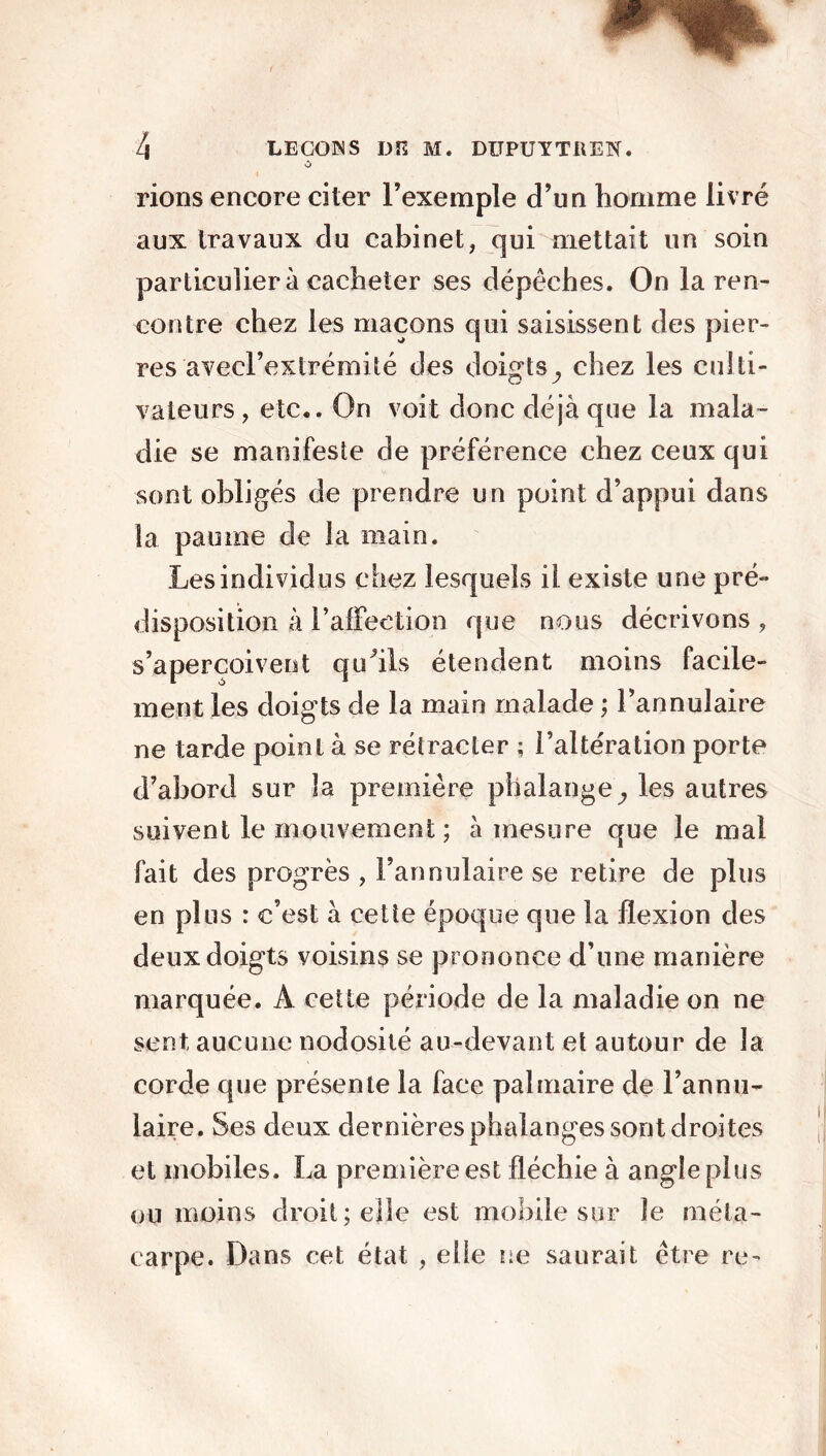 rions encore citer l’exemple d’un homme livré aux travaux du cabinet, qui mettait un soin particulier à cacheter ses dépêches. On la ren- contre chez les maçons qui saisissent des pier- res avecl’extrémité des doigts^ chez les culti- vateurs, etc.. On voit donc déjà que la mala- die se manifeste de préférence chez ceux qui sont obligés de prendre un point d’appui dans la paume de la main. Les individus chez lesquels il existe une pré- disposition à l’affection que nous décrivons , s’aperçoivent qu'ils étendent moins facile- ment les doigts de la main malade ; l’annulaire ne tarde point à se rétracter ; l’altération porte d’abord sur la première phalange,, les autres suivent le mouvement ; à mesure que le mal fait des progrès , l’annulaire se retire de plus en plus : c’est à cette époque que la flexion des deux doigts voisins se prononce d’une manière marquée. A cette période de la maladie on ne sent aucune nodosité au-devant et autour de la corde que présente la face palmaire de l’annu- laire. Ses deux dernières phalanges sont droites et mobiles. La première est fléchie à angle plus ou moins droit; elle est mobile sur le méta- carpe. Dans cet état , elle ne saurait être re-