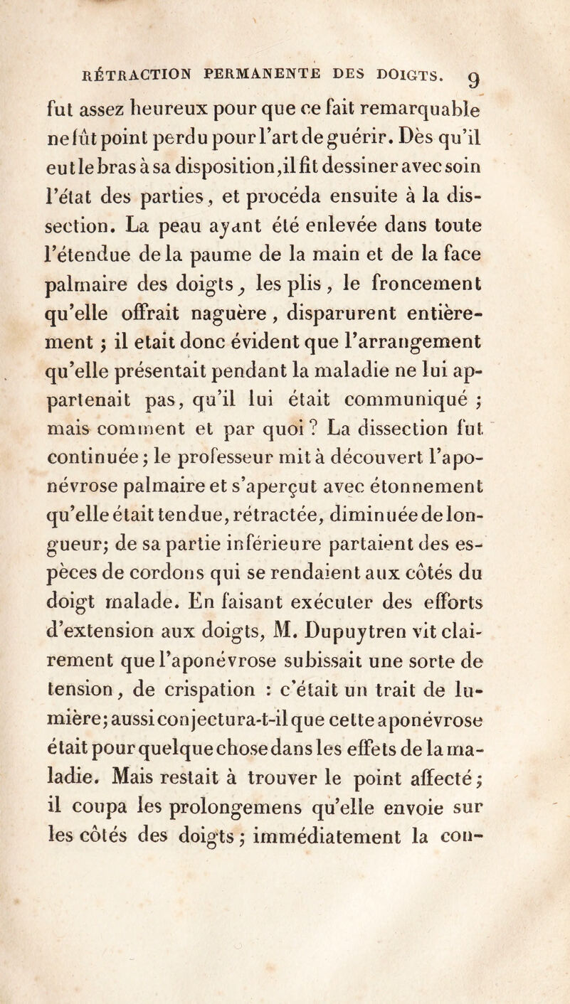 fat assez heureux pour que ce fait remarquable ne lût point perdu pour l’art de guérir. Dès qu’il eu t le bras à sa disposition,il fit dessiner avec soin l’état des parties, et procéda ensuite à la dis- section. La peau ayant été enlevée dans toute l’étendue delà paume de la main et de la face palmaire des doigts^ les plis, le froncement qu’elle offrait naguère , disparurent entière- ment ; il était donc évident que l’arrangement qu’elle présentait pendant la maladie ne lui ap- partenait pas, qu’il lui était communiqué ; mais comment et par quoi? La dissection fut continuée ; le professeur mit à découvert l’apo- névrose palmaire et s’aperçut avec étonnement qu’elle était tendue, rétractée, diminuée de lon- gueur; de sa partie inférieure partaient des es- pèces de cordons qui se rendaient aux côtés du doigt malade. En faisant exécuter des efforts d’extension aux doigts, M. Dupuytren vit clai- rement que l’aponévrose subissait une sorte de tension, de crispation : c’était un trait de lu- mière; aussi conjectura-t-il que cette aponévrose était pour quelque chose dans les effets de la ma- ladie. Mais restait à trouver le point affecté; il coupa les prolongemens qu’elle envoie sur les côtés des doigts ; immédiatement la cou-