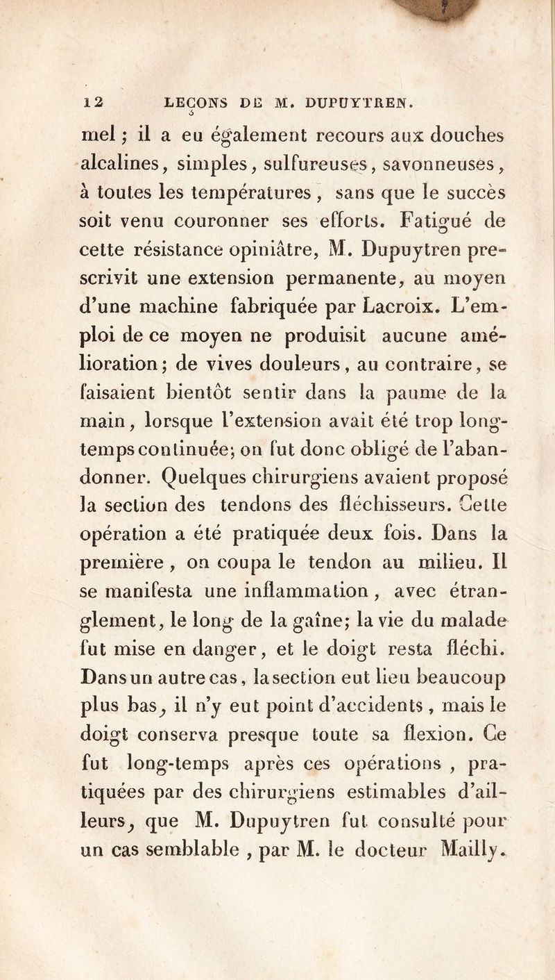 mel ; il a eu également recours aux douches alcalines, simples, sulfureuses, savonneuses, à toutes les températures , sans que le succès soit venu couronner ses efforts. Fatigué de cette résistance opiniâtre, M. Dupuytren pre- scrivit une extension permanente, au moyen d’une machine fabriquée par Lacroix. L’em- ploi de ce moyen ne produisit aucune amé- lioration; de vives douleurs, au contraire, se faisaient bientôt sentir dans la paume de la main, lorsque l’extension avait été trop long- tempsconlinuée; on fut donc obligé de l’aban- donner. Quelques chirurgiens avaient proposé la section des tendons des fléchisseurs. Geüe opération a été pratiquée deux fois. Dans la première , on coupa le tendon au milieu. Il se manifesta une inflammation , avec étran- glement, le long de la gaine; la vie du malade fut mise en danger, et le doigt resta fléchi. Dans un autre cas, la section eut lieu beaucoup plus bas,, il n’y eut point d’accidents , mais le doigt conserva presque toute sa flexion. Ce fut long-temps après ces opérations , pra- tiquées par des chirurgiens estimables d’ail- leurs^ que M. Dupuytren fut consulté pour un cas semblable , par M. le docteur Mailly.