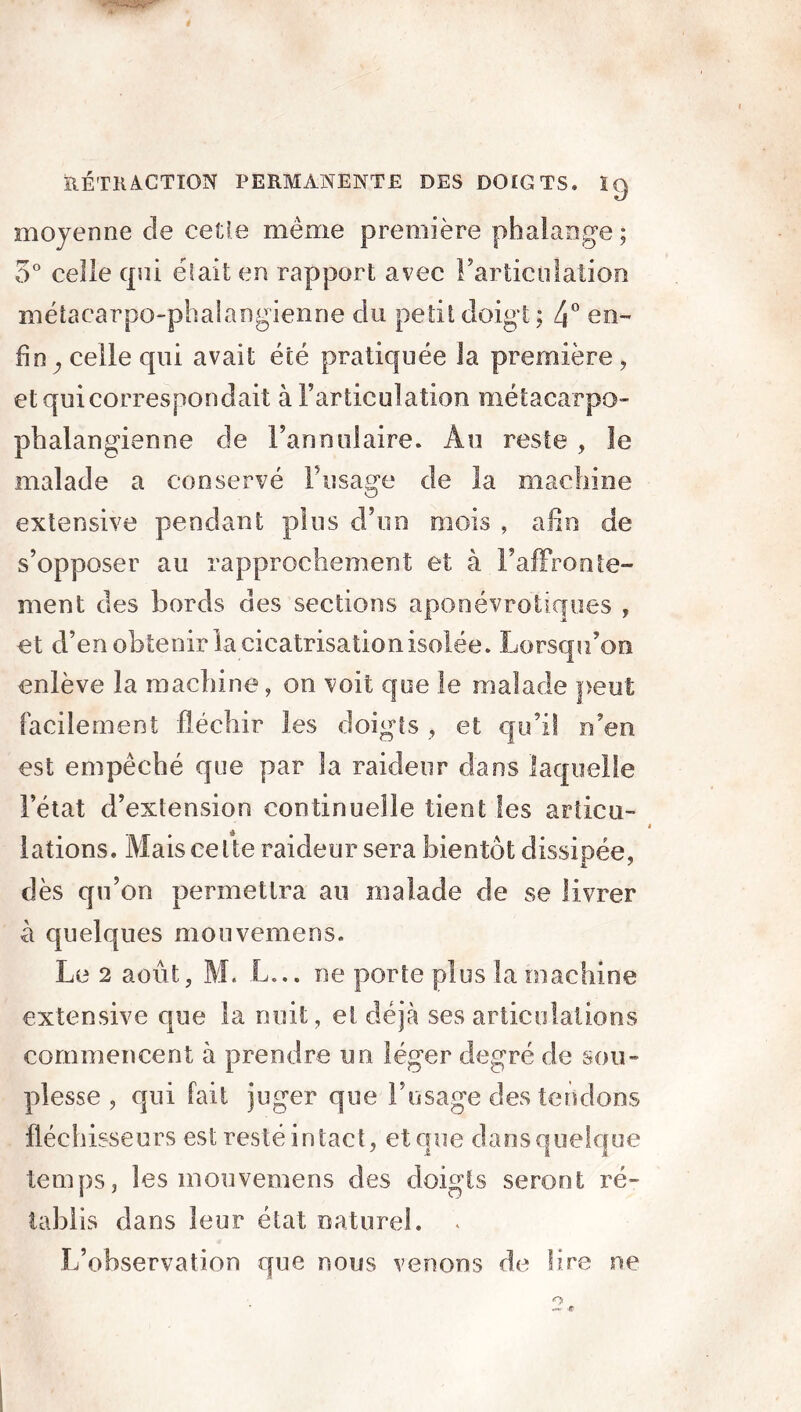 moyenne de cette même première phalange ; 3° celle qui était en rapport avec l'articulation métacarpo-phalangienne du petit doigt ; 4° en- fin y celle qui avait été pratiquée la première , etquicorrespondait à l’articulation métacarpo- phalangienne de l’annulaire. Au reste , le malade a conservé l’usage de la machine extensive pendant plus d’un mois , afin de s’opposer au rapprochement et à l’affronte- ment des bords des sections aponévrotiques , et d’en obtenir la cicatrisation isolée. Lorsqu’on enlève la machine, on voit que le malade peut facilement fléchir les doigts , et qu’il n’en est empêché que par la raideur dans laquelle l’état d’extension continuelle tient les articu- lations. Mais cette raideur sera bientôt dissipée, dès qu’on permettra au malade de se livrer à quelques mouvemens. Le 2 août, M. L... ne porte plus la machine extensive que la nuit, et déjà ses articulations commencent à prendre un léger degré de sou- plesse , qui fait juger que l’usage des tendons fléchisseurs est resté intact, et que dansquelque temps, les mouvemens des doigts seront ré- tablis dans leur état naturel. . L’observation que nous venons de lire ne