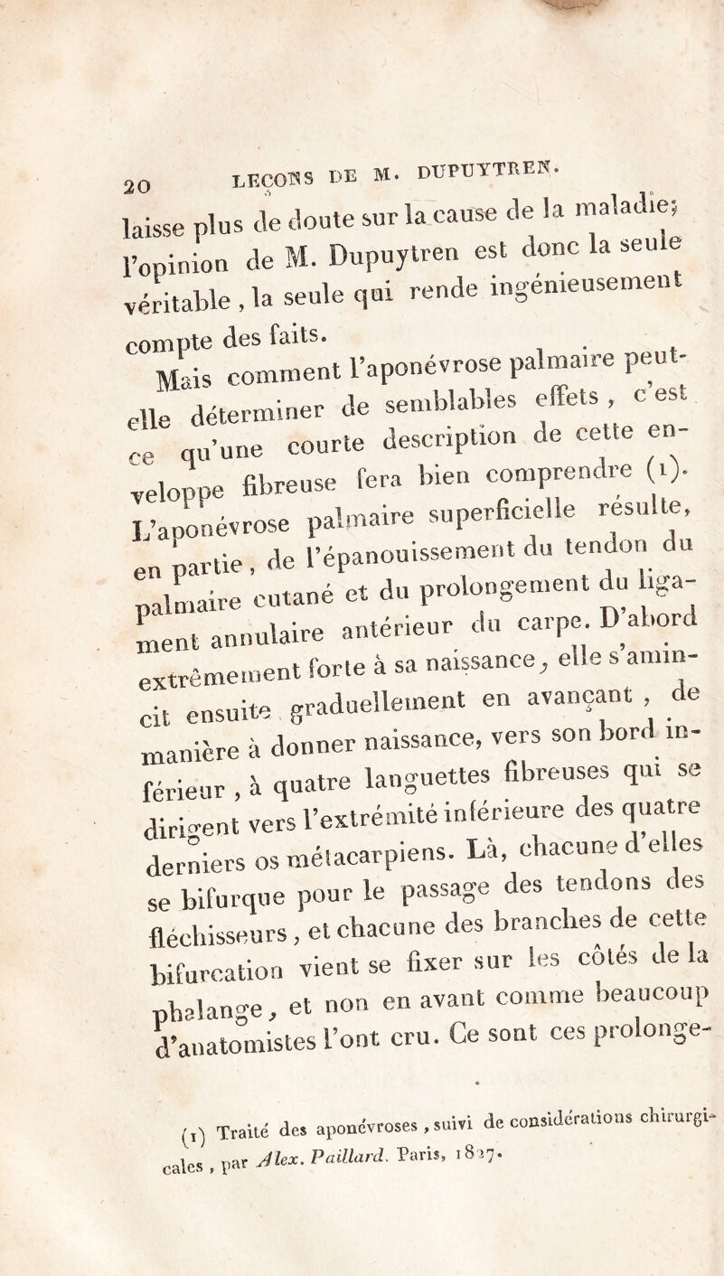 laisse plus de doute sur la cause de la maladie; l’opinion de M. Dupuytren est donc la seule véritable , la seule qui rende ingénieusement compta des faits. Mais comment l’aponévrose palmaire peu - elle déterminer de semblables effets c est ,e qu’une courte description de cette en- veloppe fibreuse fera bien comprendre i> L’aponévrose palmaire superficielle resuite, en partie , de l’épanouissement du tendon du palmaire cutané et du prolongement du iga- 1 t • intérieur du carpe. D abord ment annulaire ante ne 1 , extrêmement forte à sa naissance, elle s amin- cit ensuite graduellement en avançant , de manière à donner naissance, vers son bord in- férieur , à quatre languettes fibreuses qui se dirigent vers l’extrémité inférieure des quatre derniers os métacarpiens. La, chacune de es se bifurque pour le passage des tendons des fléchisseurs , et chacune des branches de cette vie.1t se taer »„r le, côté. Je U phalange, et non en avant comme beaucoup d’anatomistes l’ont cru. Ce sont ces prolonge- Traité des aponévroses , suivi cales , ï>ar ^kx. Paillard. Paris, 1817 de considérations chirargi-