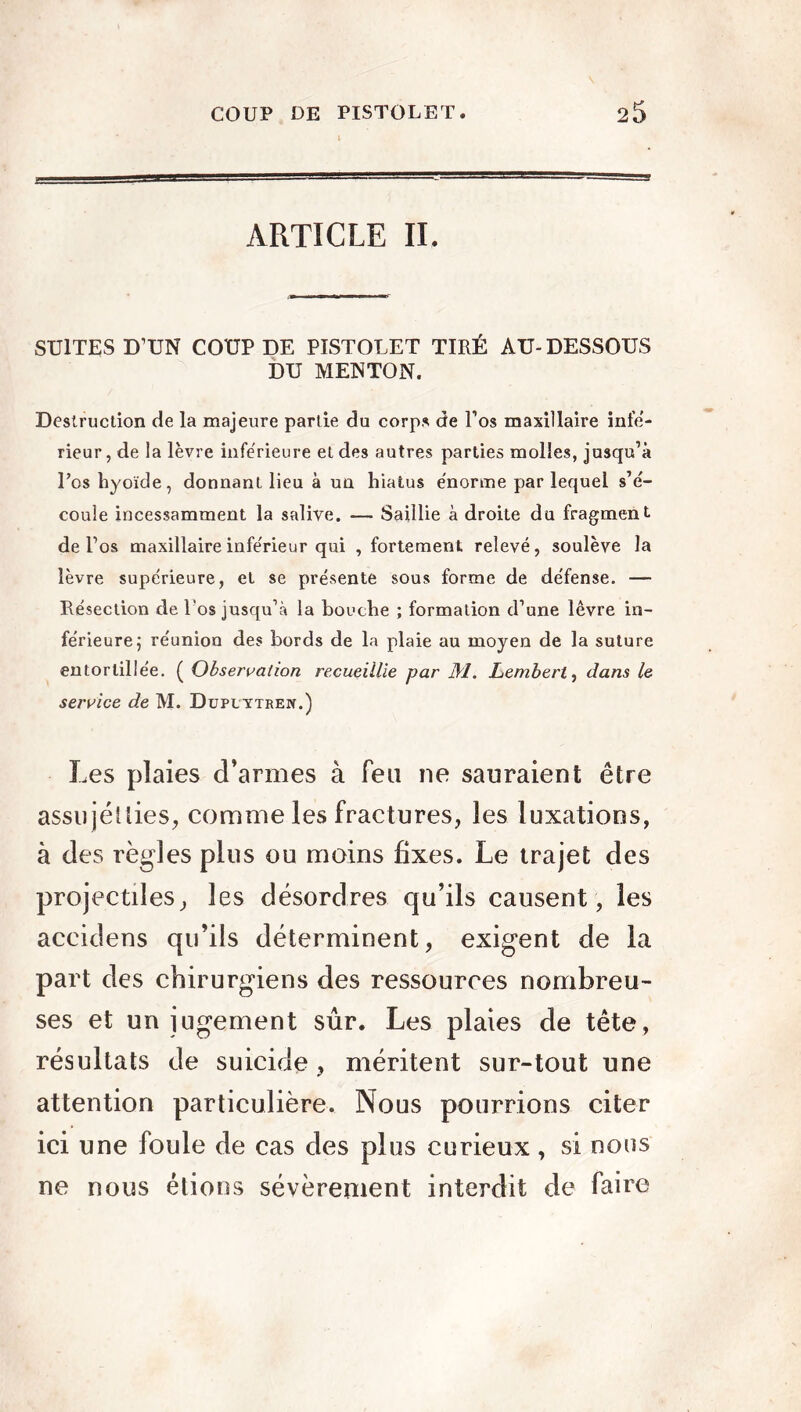 ARTICLE IL SUITES D’UN COUP DE PISTOLET TIRÉ AU- DESSOUS DU MENTON. Destruction de la majeure partie du corps de l’os maxillaire infe- rieur , de la lèvre inférieure et des autres parties molles, jusqu’à l’os hyoïde, donnant lieu à un hiatus énorme par lequel s’é- coule incessamment la salive. — Saillie à droite du fragment de l’os maxillaire inférieur qui , fortement relevé, soulève la lèvre supérieure, et se présente sous forme de défense. — Résection de l’os jusqu’à la bouche ; formation d’une lèvre in- férieure ; réunion des bords de la plaie au moyen de la suture entortillée. ( Observation recueillie par M. Lembert, dans le service de M. Duputtrepî.) Les plaies d’armes à feu ne sauraient être assujetties, comme les fractures, les luxations, à des règles plus ou moins fixes. Le trajet des projectiles, les désordres qu’ils causent , les accidens qu’ils déterminent, exigent de la part des chirurgiens des ressources nombreu- ses et un jugement sûr. Les plaies de tête, résultats de suicide, méritent sur-tout une attention particulière. Nous pourrions citer ici une foule de cas des plus curieux, si nous ne nous étions sévèrement interdit de faire