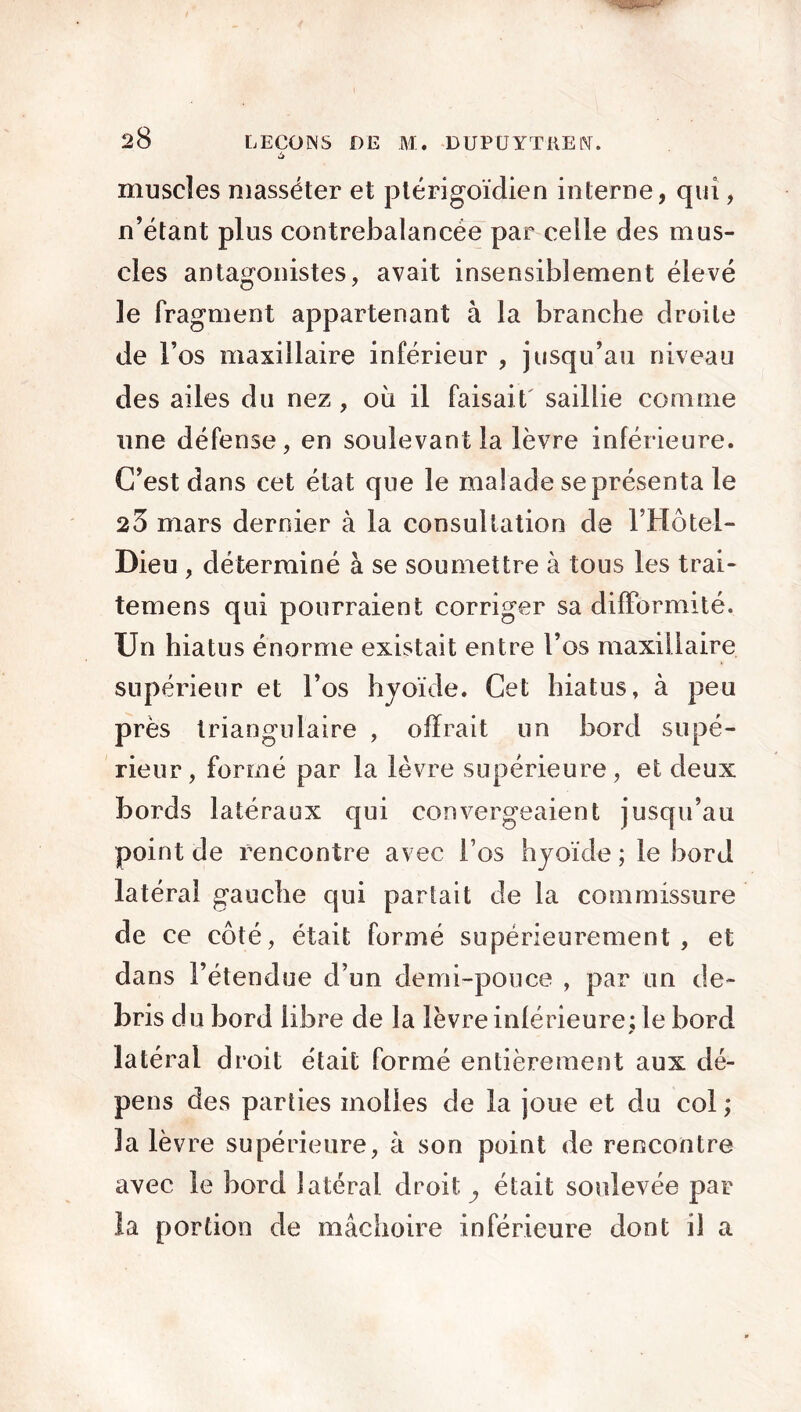 '-•'jj ùjfrr'— 1” 28 LECOINS DE M. -DUPUYTREN. muscles niasséter et ptérigoïdien interne, qui, n’étant plus contrebalancée par celle des mus- cles antagonistes, avait insensiblement élevé le fragment appartenant à la branche droite de l’os maxillaire inférieur , jusqu’au niveau des ailes du nez , où il faisait saillie comme une défense, en soulevant la lèvre inférieure. C’est dans cet état que le malade se présenta le 23 mars dernier à la consultation de l’Hôtel- Dieu , déterminé à se soumettre à tous les trai- temens qui pourraient corriger sa difformité. Un hiatus énorme existait entre l’os maxillaire supérieur et l’os hyoïde. Cet hiatus, à peu près triangulaire , offrait un bord supé- rieur, formé par la lèvre supérieure, et deux bords latéraux qui convergeaient jusqu’au point de rencontre avec l’os hyoïde ; le bord latéral gauche qui partait de la commissure de ce côté, était formé supérieurement , et dans l’étendue d’un demi-pouce , par un de- bris du bord libre de la lèvre inférieure; le bord * latéral droit était formé entièrement aux dé- pens des parties molles de la joue et du col ; la lèvre supérieure, à son point de rencontre avec le bord latéral droit y était soulevée par la portion de mâchoire inférieure dont il a