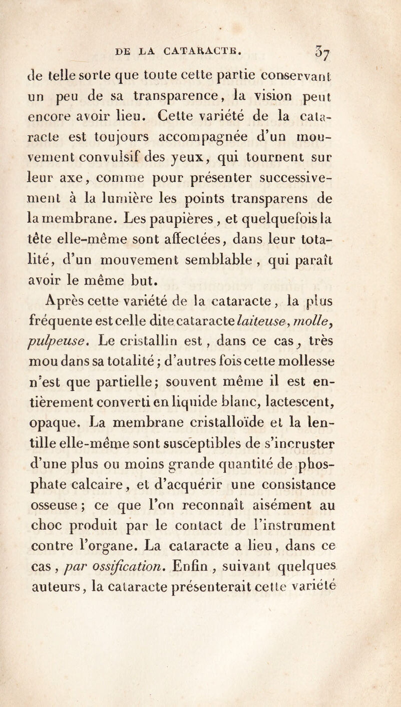 de telle sorte que toute cette partie 'conservant un peu de sa transparence, la vision peut encore avoir lieu. Cette variété de la cata- racte est toujours accompagnée d’un mou- vement convulsif des yeux, qui tournent sur leur axe, comme pour présenter successive- ment à la lumière les points transparens de la membrane. Les paupières , et quelquefois la tète elle-même sont affectées, dans leur tota- lité, d5 un mouvement semblable , qui paraît avoir le même but. Après cette variété de la cataracte , la plus fréquente est celle dite cataracte laiteuse , molle, pulpeuse. Le cristallin est, dans ce cas^, très mou dans sa totalité ; d’autres fois cette mollesse n’est que partielle; souvent même il est en- tièrement converti en liquide blanc, lactescent, opaque. La membrane cristalloïde et la len- tille elle-même sont susceptibles de s’incruster d’une plus ou moins grande quantité de phos- phate calcaire, et d’acquérir une consistance osseuse ; ce que l’on reconnaît aisément au choc produit par le contact de l’instrument contre l’organe. La cataracte a lieu, dans ce cas , par ossification. Enfin , suivant quelques auteurs, la cataracte présenterait cette variété