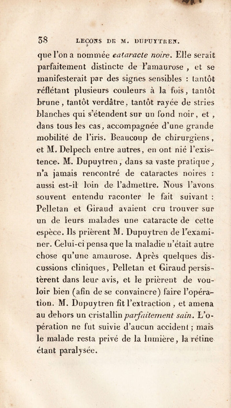 que Ton a nommée cataracte noire. Elle serait parfaitement distincte de l’amaurose , et se manifesterait par des signes sensibles : tantôt reflétant plusieurs couleurs à la fuis, tantôt brune, tantôt verdâtre, tantôt rayée de stries blanches qui s’étendent sur un fond noir, et , dans tous les cas, accompagnée d’une grande mobilité de l’iris. Beaucoup de chirurgiens, et M. Delpech entre autres, en ont nié l’exis- tence. M. Dupuytren, dans sa vaste pratique^ n’a jamais rencontré de cataractes noires : aussi est-il loin de l’admettre. Nous l’avons souvent entendu raconter le fait suivant : Pelletan et Giraud avaient cru trouver sur un de leurs malades une cataracte de cette espèce. Ils prièrent M. Dupuytren de l’exami- ner. Gelui-ci pensa que la maladie n’était autre chose qu’une amaurose. Après quelques dis- eussions cliniques, Pelletan et Giraud persis- tèrent dans leur avis, et le prièrent de vou- loir bien (afin de se convaincre) faire l’opéra- tion. M. Dupuytren fit l’extraction , et amena au dehors un cristallin parfaitement sain. L’o- pération ne fut suivie d’aucun accident ; mais le malade resta privé de la lumière, la rétine étant paralysée.