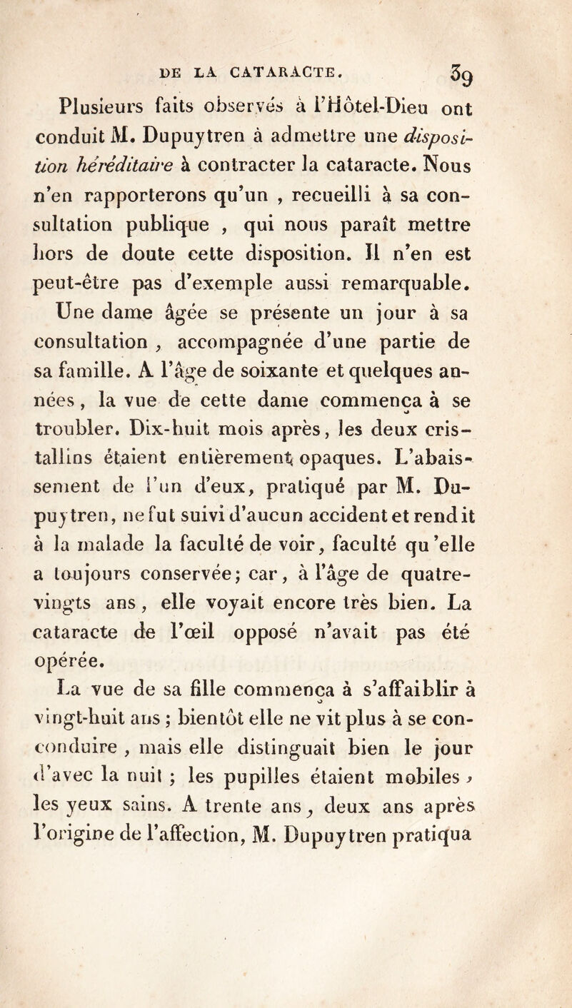 Plusieurs faits observés à i’Hôtel-Dieu ont conduit AI. Dupuytren à admettre une disposi- tion héréditaire à contracter la cataracte. Nous n’en rapporterons qu’un , recueilli à sa con- sultation publique , qui nous parait mettre liors de doute cette disposition. Il n’en est peut-être pas d’exemple aussi remarquable. Une dame âgée se présente un jour à sa consultation ,, accompagnée d’une partie de sa famille. A l’âge de soixante et quelques an- nées , la vue de cette dame commença à se troubler. Dix-huit mois après, les deux cris- tallins étaient entièrement, opaques. L’abais- sement de l’un d’eux, pratiqué par M. Du- pujtren, ne fut suivi d’aucun accidentel rendit à la malade la faculté de voir, faculté qu’elle a toujours conservée; car, à l’âge de quatre- vingts ans, elle voyait encore très bien. La cataracte de l’œil opposé n’avait pas été opérée. La vue de sa fille commença à s’affaiblir à O vingt-huit ans ; bientôt elle ne vit plus à se con- conduire , mais elle distinguait bien le jour d’avec la nuit ; les pupilles étaient mobiles > les yeux sains. A trente ans, deux ans après l’origine de l’affection, M. Dupuy tren pratiqua