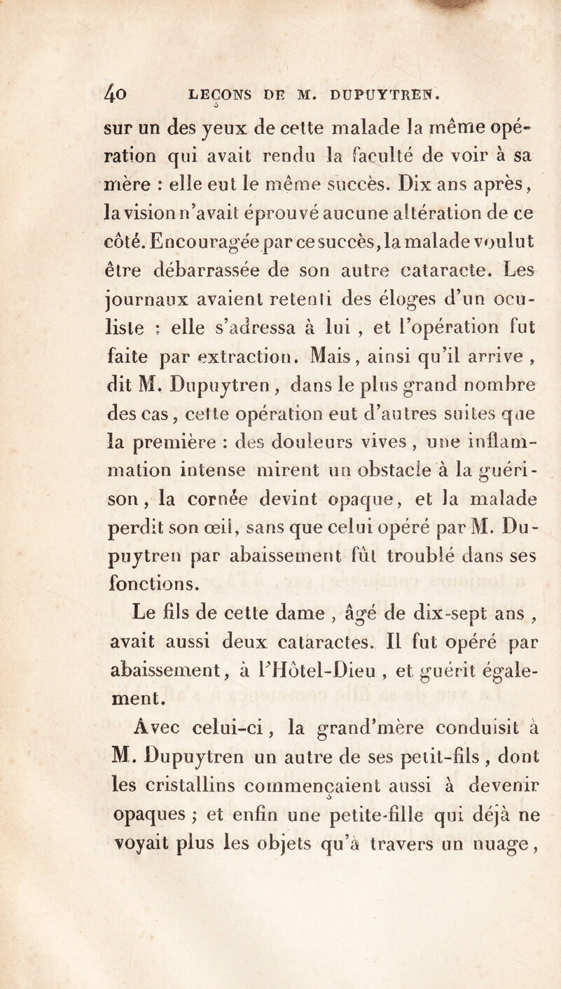 >6 sur un des yeux de cette malade la même opé- ration qui avait rendu la faculté de voir à sa mère : elle eut le même succès. Dix ans après, la vision n’avait éprouvé aucune altération de ce côté. Encouragée par ce succès, la malade voulut être débarrassée de son autre cataracte. Les journaux avaient retenti des éloges d’un ocu- liste : elle s’adressa à lui , et l’opération fut faite par extraction. Mais, ainsi qu’il arrive , dit M. Dupuytren , dans le plus grand nombre des cas, cette opération eut d’autres suites que la première : des douleurs vives, une inflam- mation intense mirent un obstacle à la guéri- son , la cornée devint opaque, et la malade perdit son œil, sans que celui opéré par M. Du- puytren par abaissement fût troublé dans ses fonctions. Le fils de cette dame , âgé de dix-sept ans , avait aussi deux cataractes. Il fut opéré par abaissement, à LHôtel-Dieu , et guérit égale- ment. Avec celui-ci, la grand’mère conduisit à M. Dupuytren un autre de ses petit-fils, dont les cristallins commençaient aussi à devenir opaques ; et enfin une petite-fille qui déjà ne voyait plus les objets qu’à travers un nuage,