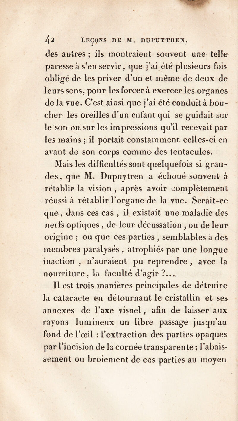 des autres; ils montraient souvent une telle paresse à s’en servir, que j’ai été plusieurs Pois obligé de les priver d’un et même de deux de leurs sens, pour les forcer à exercer les organes de la vue. C’est ainsi que j’ai été conduit à bou- cher les oreilles d’un enfant qui se guidait sur le son ou sur les impressions qu’il recevait par les mains ; il portait constamment celles-ci en avant de son corps comme des tentacules. Mais les difficultés sont quelquefois si gran- des, que M. Dupuytren a échoué souvent à rétablir la vision, après avoir complètement réussi à rétablir l’organe de la vue. Serait-ce que, dans ces cas , il existait une maladie des nerfs optiques , de leur décussation, ou de leur origine ; ou que ces parties , semblables à des membres paralysés , atrophiés par une longue inaction , n’auraient pu reprendre , avec la nourriture, la faculté d’agir ?... Il est trois manières principales de détruire la cataracte en détournant le cristallin et ses annexes de l’axe visuel, afin de laisser aux rayons lumineux un libre passage jusqu’au fond de l’œil : l’extraction des parties opaques par l’incision de la cornée transparente ; l’abais- sement ou broiement de ces parties au moyen