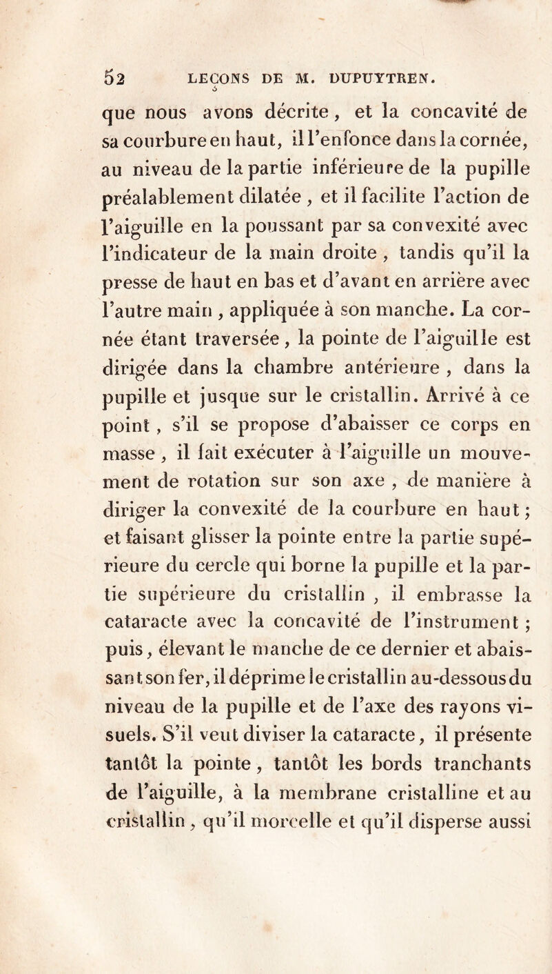 que nous avons décrite, et la concavité de sa courbure en haut, il renfonce dans la cornée, au niveau de la partie inférieure de la pupille préalablement dilatée , et il facilite Faction de Faiguille en la poussant par sa convexité avec l’indicateur de la main droite , tandis qu’il la presse de haut en bas et d’avant en arrière avec l’autre main , appliquée à son manche. La cor- née étant traversée, la pointe de l’aiguille est dirigée dans la chambre antérieure , dans la pupille et jusque sur le cristallin. Arrivé à ce point , s’il se propose d’abaisser ce corps en masse, il fait exécuter à l’aiguille un mouve- ment de rotation sur son axe , de manière à diriger la convexité de la courbure en haut; et faisant glisser la pointe entre la partie supé- rieure du cercle qui borne la pupille et la par- tie supérieure du cristallin , il embrasse la cataracte avec la concavité de l’instrument ; puis, élevant le manche de ce dernier et abais- san t son fer, il déprime le cristallin au-dessous du niveau de la pupille et de l’axe des rayons vi- suels. S’il veut diviser la cataracte, il présente tantôt la pointe, tantôt les bords tranchants de l’aiguille, à la membrane cristalline et au cristallin , qu’il morcelle et qu’il disperse aussi