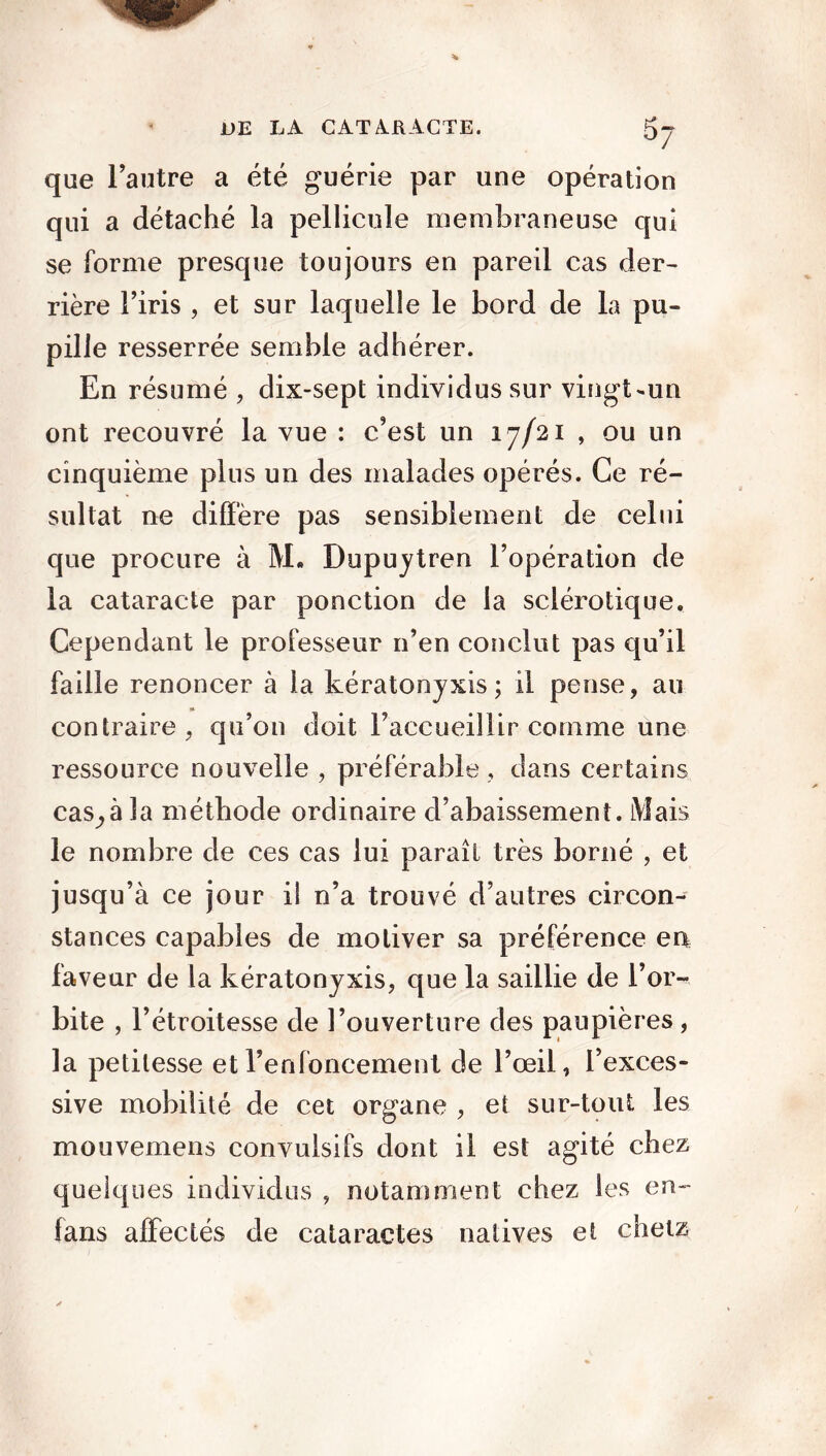 que l’autre a été guérie par une opération qui a détaché la pellicule membraneuse qui se forme presque toujours en pareil cas der- rière l’iris , et sur laquelle le bord de la pu- pille resserrée semble adhérer. En résumé , dix-sept individus sur vingt-un ont recouvré la vue : c’est un 17/21 , ou un cinquième plus un des malades opérés. Ce ré- sultat ne diffère pas sensiblement de celui que procure à M. Dupuytren l’opération de la cataracte par ponction de la sclérotique. Cependant le professeur n’en conclut pas qu’il faille renoncer à la kératonyxis; il pense, au contraire, qu’on doit l’accueillir comme une ressource nouvelle , préférable, dans certains cas^à la méthode ordinaire d’abaissement. Mais le nombre de ces cas lui paraît très borné , et jusqu’à ce jour il n’a trouvé d’autres circon- stances capables de motiver sa préférence en faveur de la kératonyxis, que la saillie de l’or- bite , l’étroitesse de l’ouverture des paupières, la petitesse et l’enfoncement de l’œil, l’exces- sive mobilité de cet organe , et sur-tout les mouvemens convulsifs dont il est agité chez quelques individus , notamment chez les en- fans affectés de cataractes natives et chetz