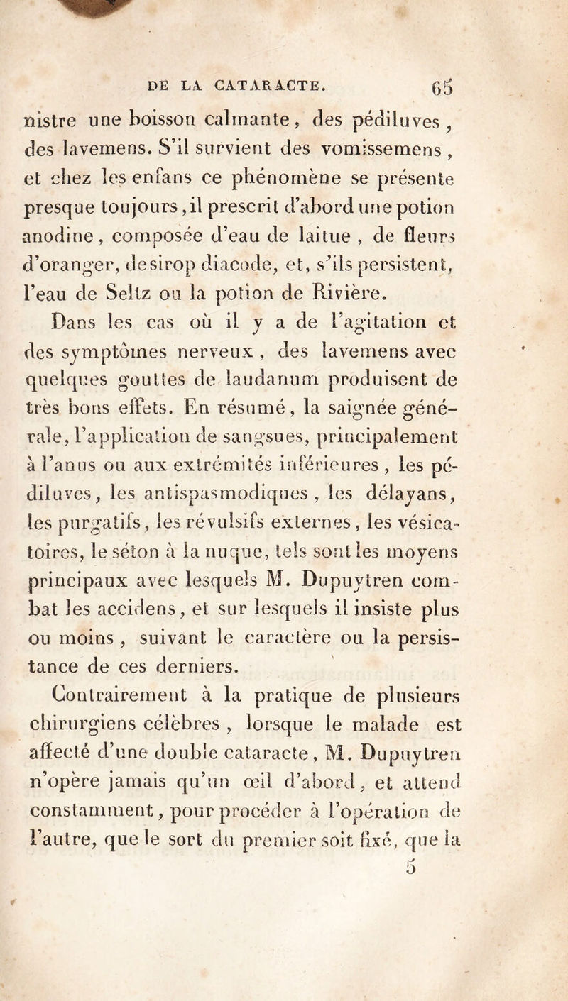 nistre une boisson calmante, des pédiluves,, des lavemens. S’il survient des vomissemens , et chez les enfans ce phénomène se présente presque toujours,il prescrit d’abord une potion anodine, composée d’eau de laitue , de fleurs d’oranger, desirop diacode, et, s’ils persistent, l’eau de Seltz ou la potion de Rivière. Dans les cas où il y a de l’agitation et des symptômes nerveux , des lavemens avec quelques gouttes de laudanum produisent de très bous effets. En résumé, la saignée géné- raie, l’application de sangsues, principalement à l’an ns on aux extrémités inférieures , les pc- diluves, les antispasmodiques, les délayans, les purgatifs, les révulsifs externes , les vésica- toires, le séton à la nuque, tels sont les moyens principaux avec lesquels M. Dupuytren com- bat les accidens, et sur lesquels il insiste plus ou moins , suivant le caractère ou la persis- tance de ces derniers. Contrairement à la pratique de plusieurs chirurgiens célèbres , lorsque le malade est affecté d’une double cataracte, M. Dupuytren n’opère jamais qu’un œil d’abord, et attend constamment, pour procéder à l’opération de l’autre, que le sort du premier soit fixé, cpie la