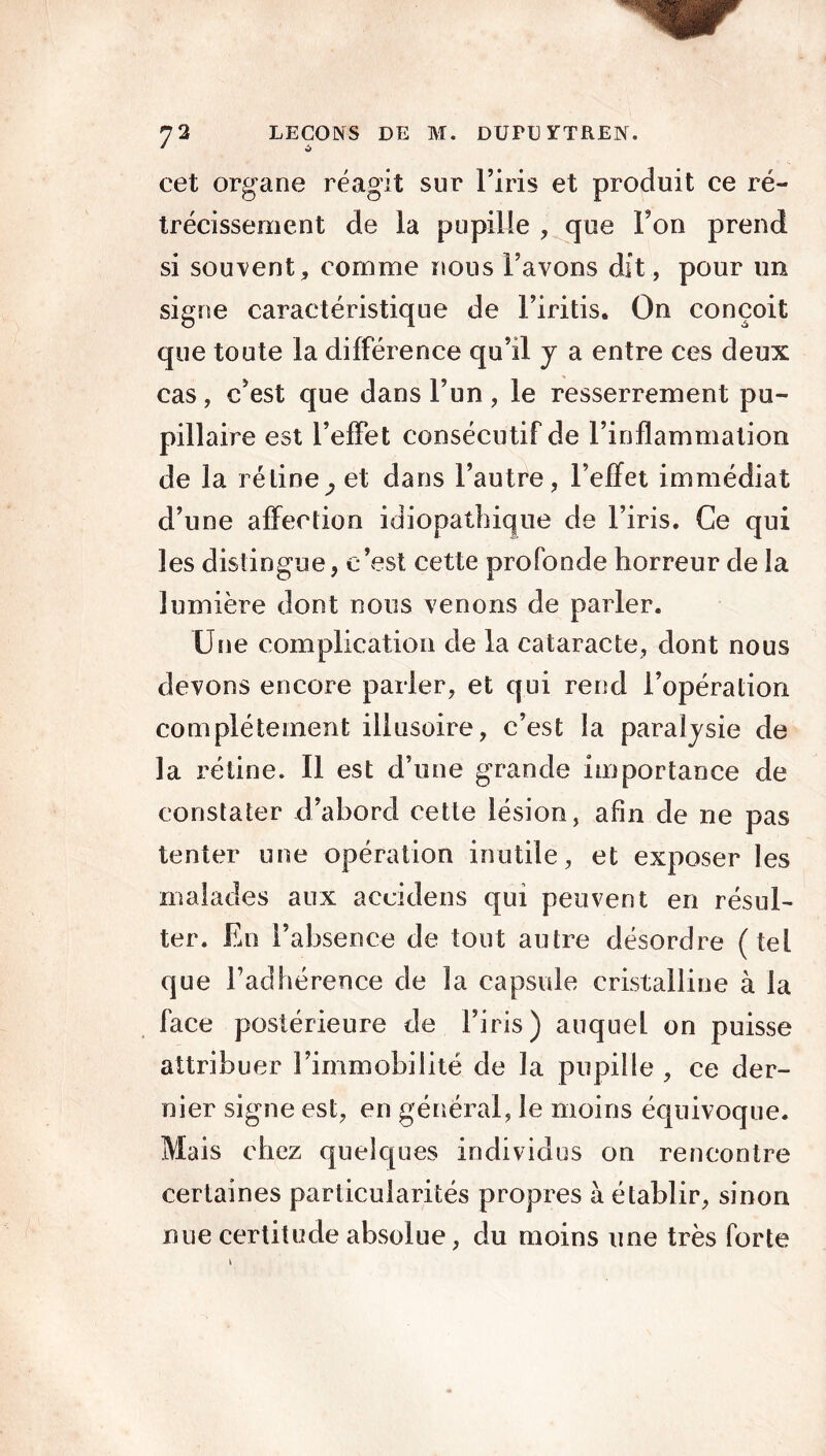 * * cet organe réagit sur l’iris et produit ce ré- trécissement de la pupille , que Ton prend si souvent, comme nous l’avons dit, pour un signe caractéristique de l’iritis. On conçoit que toute la différence qu’il y a entre ces deux cas, c’est que dans l’un, le resserrement pu- pillaire est l’effet consécutif de l’inflammation de la ré line ^ et dans l’autre, l’effet immédiat d’une affection idiopathique de l’iris. Ce qui les distingue, c’est cette profonde horreur de la lumière dont nous venons de parler. Une complication de la cataracte, dont nous devons encore parler, et qui rend l’opération complètement illusoire, c’est la paralysie de la rétine. Il est d’une grande importance de constater d’abord cette lésion, afin de ne pas tenter une opération inutile, et exposer les malades aux accidens qui peuvent en résul- ter. En l’absence de tout autre désordre (tel que l’adhérence de la capsule cristalline à la face postérieure de l’iris) auquel on puisse attribuer l’immobilité de la pupille , ce der- nier signe est, en général, le moins équivoque. Mais chez quelques individus on rencontre certaines particularités propres à établir, sinon nue certitude absolue, du moins une très forte