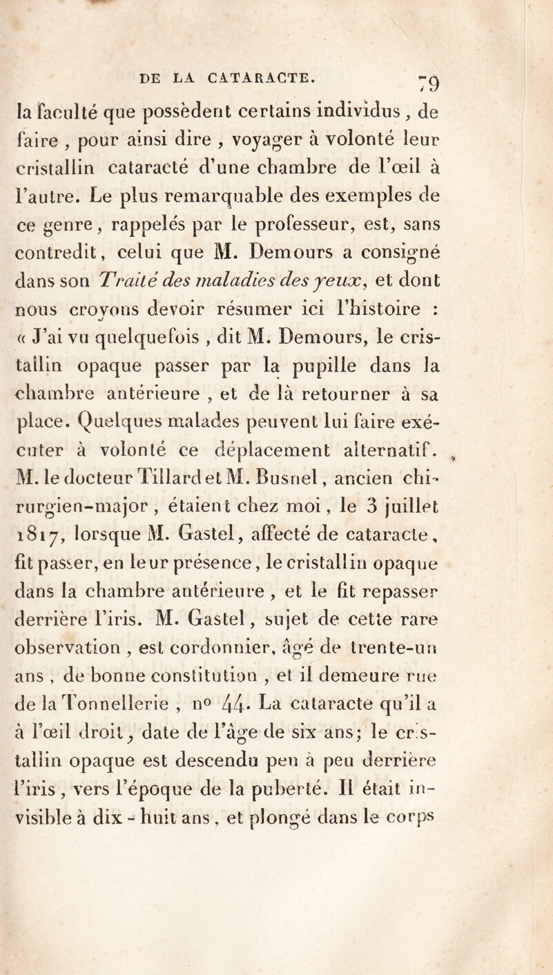 la faculté que possèdent certains individus , de faire , pour ainsi dire , voyager à volonté leur cristallin cataracté d’une chambre de l’œil à l’autre. Le pins remarquable des exemples de ce genre, rappelés par le professeur, est, sans contredit, celui que M. Demours a consigné dans son Traité des maladies des jeux, et dont nous crovons devoir résumer ici l’histoire : •y « J’ai vu quelquefois , dit M. Demours, le cris- tallin opaque passer par la pupille dans la chambre antérieure , et de là retourner à sa place. Quelques malades peuvent lui faire exé- cuter à volonté ce déplacement alternatif. , M. le docteur Tillardet M. Busnel, ancien chi- rurgien-major , étaient chez moi, le 3 juillet 1817, lorsque M. Gastel, affecté de cataracte, fît passer, en leur présence, le cristallin opaque dans la chambre antérieure , et le fît repasser derrière l’iris. M. Gastel, sujet de cette rare observation , est cordonnier, âgé de trente-un ans , de bonne constitution , et il demeure rue de la Tonnellerie , n° 44* La cataracte qu’il a à l’œil droit; date de l’age de six ans; le cris- tallin opaque est descendu peu à peu derrière l’iris, vers l’époque de la puberté. Il était in- visible à dix - huit ans , et plongé dans le corps