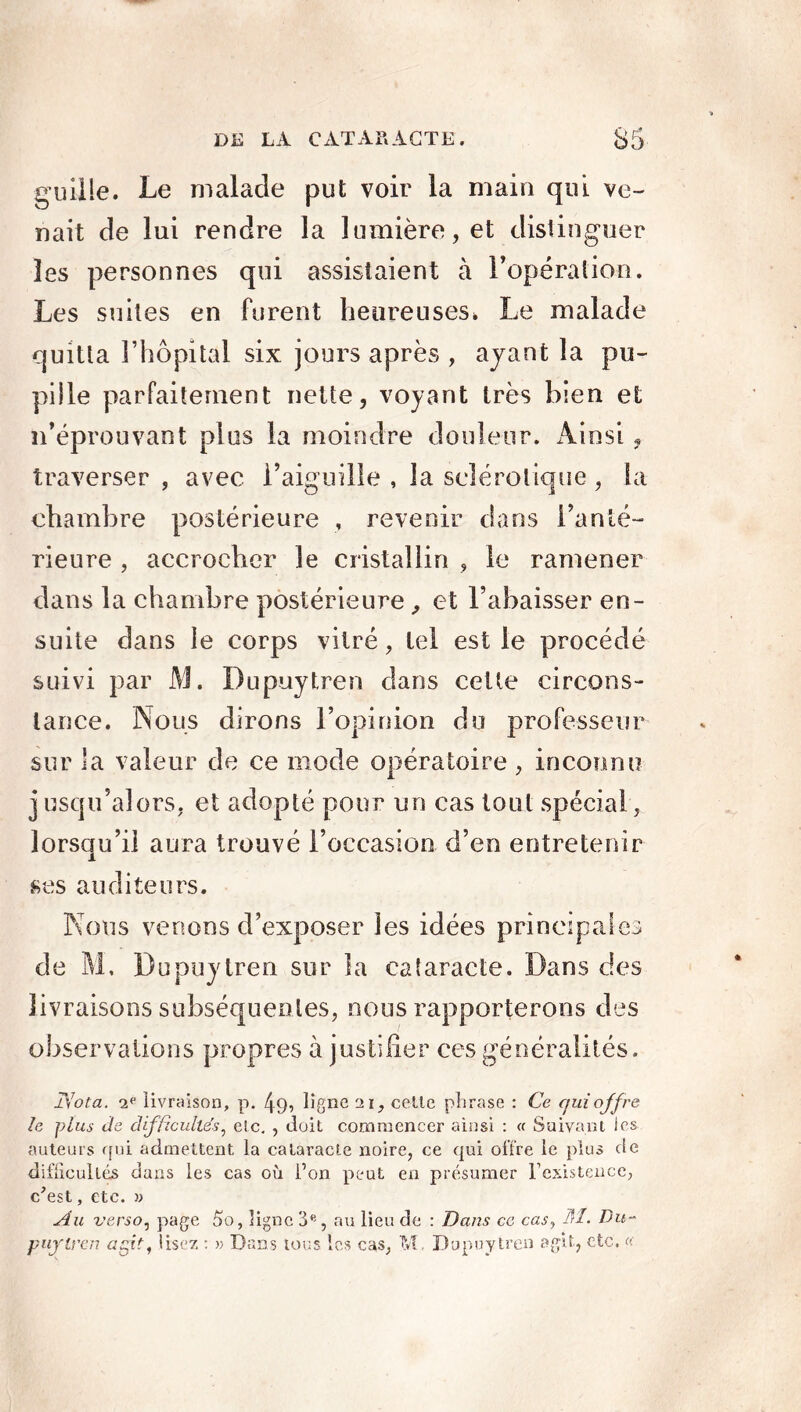 guüle. Le malade put voir la main qui ve- nait de lui rendre la lumière, et distinguer les personnes qui assistaient à l’opération. Les suites en furent heureuses» Le malade quitta l’hôpital six jours après , ayant la pu- pille parfaitement nette, voyant très bien et n’éprouvant plus la moindre douleur. Ainsi, traverser , avec l’aiguille, la sclérotique, la chambre postérieure , revenir dans l’anté- rieure , accrocher le cristallin , le ramener dans la chambre postérieure, et l’abaisser en- suite dans le corps vitré, tel est le procédé suivi par AJ. Dupuytren dans cette circons- tance. Nous dirons l’opinion du professeur sur la valeur de ce mode opératoire , inconnu j usqu’alors, et adopté pour un cas tout spécial, lorsqu’il aura trouvé l’occasion d’en entretenir ses auditeurs. Nous venons d’exposer les idées principales de AL Dupuytren sur la cataracte. Dans des livraisons subséquentes, nous rapporterons des observations propres à justifier ces généralités. T'iota. -2e livraison, p. 49, ligne ai, celle phrase : Ce qui offre le plus Je difficultés, etc. , doit commencer ainsi : « Suivant les auteurs qui admettent la cataracte noire, ce qui offre le plus de difficultés dans les cas où l’on peut en présumer l’existence, c'est, etc. » Au verso, page 5o, ligne 3e, au lieu de : Dans ce cas, M. Du- puyircn agit, lisez : » Dans tous les cas, M. Dupuytren agit, etc. «