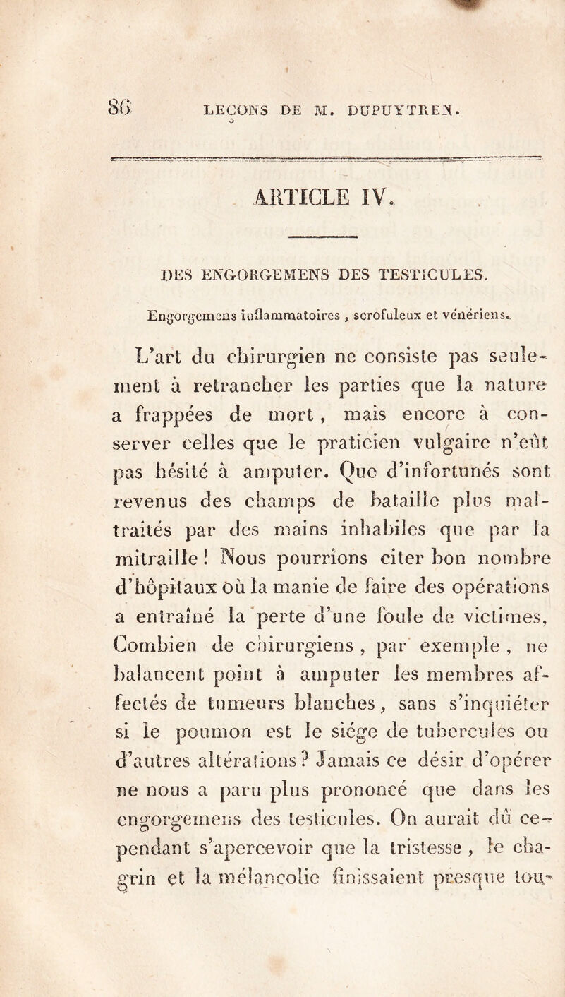 Si) LEÇONS DE M. DU PU Y TE CW. à DES ENGORGEMENS DES TESTICULES. Engorgemens inflammatoires , scrofuleux et vénériens.. L’art du chirurgien ne consiste pas seule- ment à retrancher les parties que la nature a frappées de mort , mais encore à con- server celles que le praticien vulgaire n’eût pas hésité à amputer. Que d’infortunés sont revenus des champs de bataille plus mal- traités par des mains inhabiles que par la mitraille ! Nous pourrions citer bon nombre d’hôpitaux où la manie de faire des opérations a entraîné la perte d’une foule de victimes, Combien de chirurgiens , par exemple , ne balancent point à amputer les membres af- fectés de tumeurs blanches, sans s’inquiéter si le poumon est le siège de tubercules ou d’autres altérations? Jamais ce désir d’opérer ne nous a paru plus prononcé que dans les en^orgemens des testicules. On aurait dû ce-^ pendant s’apercevoir que la tristesse , le cha- grin çt la mélancolie finissaient presque tou-