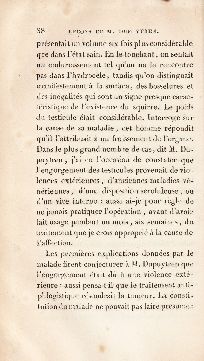 O présentait un volume six fois plus considérable que dans l’état sain. En le touchant, on sentait un endurcissement tel qu’on ne le rencontre pas dans l’hydrocèle, tandis qu’on distinguait manifestement à la surface , des bosselures et des inégalités qui sont un signe presque carac- téristique de l’existence du squirre. Le poids du testicule était considérable. Interrogé sur la cause de sa maladie , cet homme répondit qu’il l’attribuait à un froissement de l’organe. Dans le plus grand nombre de cas, dit M. Du- puytren , j’ai eu l’occasion de constater que l’engorgement des testicules provenait de vio- lences extérieures , d’anciennes maladies vé- nériennes , d’une disposition scrofuleuse , ou d’un vice interne : aussi ai-je pour règle de ne jamais pratiquer l’opération , avant d’avoir fait usage pendant un mois , six semaines, du traitement que je crois approprié à la cause de l’affection. Les premières explications données par le malade firent conjecturer à M. Dupuytren que l’engorgement était dû à une violence exté- rieure : aussi pensa-t-il que le traitement anti- phlogistique résoudrait la tumeur. La consti- tution du malade ne pouvait pas faire présumer