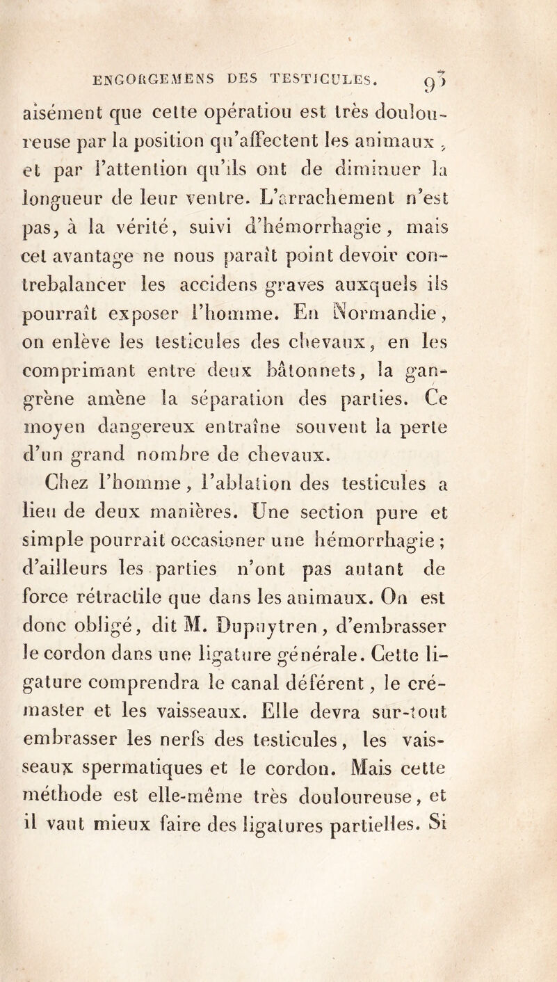 9> aisément que cette opération est très doulou- reuse par la position qu’affectent les animaux „ et par l’attention qu’ils ont de diminuer la longueur de leur ventre. L’arrachement n’est pas., à la vérité, suivi d’hémorrhagie, mais cet avantage ne nous paraît point devoir con- trebalancer les accidens graves auxquels ils pourrait exposer l’homme. En Normandie, on enlève les testicules des chevaux, en les comprimant entre deux bâtonnets, la gan- grène amène la séparation des parties. Ce moyen dangereux entraîne souvent la perte d’un grand nombre de chevaux. Ch ez l’homme, l’ablation des testicules a lieu de deux manières. Une section pure et simple pourrait occasioner une hémorrhagie ; d’ailleurs les parties n’ont pas autant de force rétractile que dans les animaux. On est donc obligé, dit M. Dupuytren, d’embrasser Je cordon dans une ligature générale. Cette li- gature comprendra le canal déférent, le cré- master et les vaisseaux. Elle devra sur-tout embrasser les nerfs des testicules, les vais- seaux spermatiques et le cordon. Mais cette méthode est elle-même très douloureuse, et il vaut mieux faire des ligatures partielles. Si