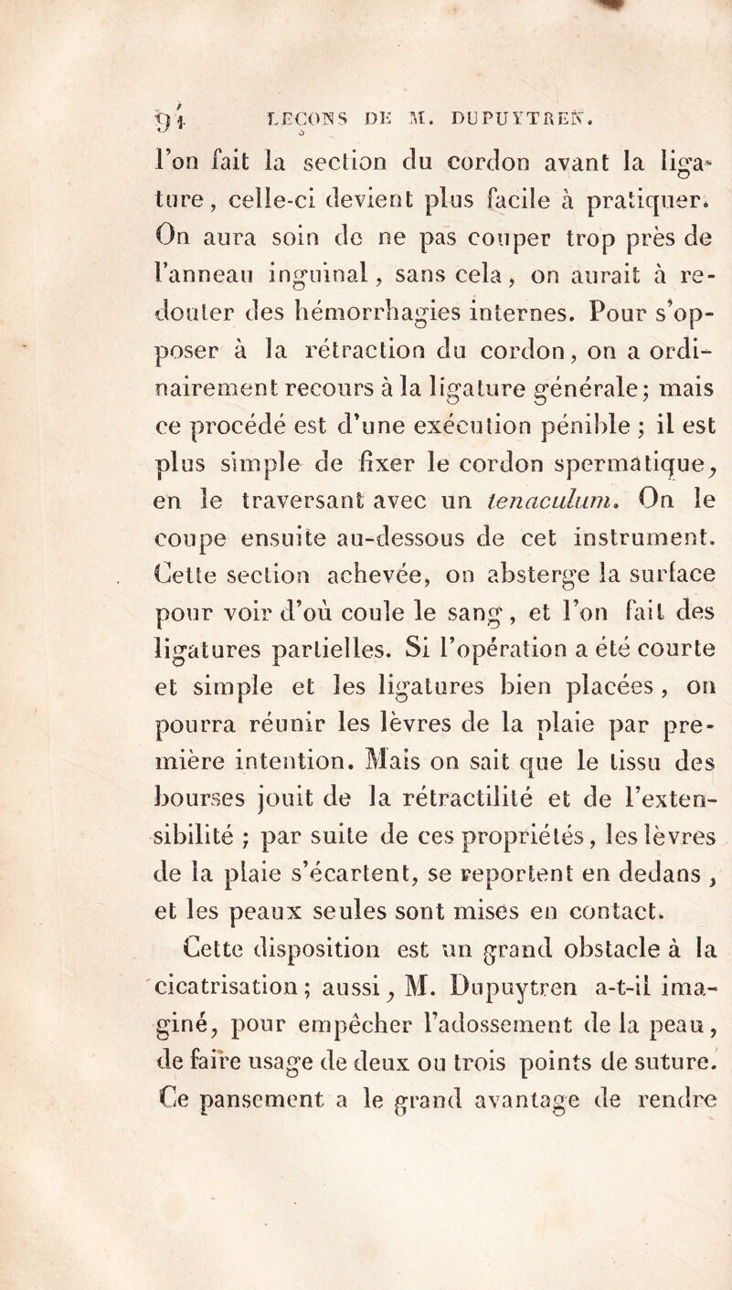 Ton fait la section du cordon avant la liga- ture, celle-ci devient plus facile à pratiquer* On aura soin de ne pas couper trop près de l’anneau inguinal, sans cela, on aurait à re- douter des hémorrhagies internes. Pour s’op- poser à la rétraction du cordon, on a ordi- nairement recours à la ligature générale; mais ce procédé est d’une exécution pénible ; il est plus simple de fixer le cordon spermatique^ en le traversant avec un tenaculum. On le coupe ensuite au-dessous de cet instrument. Cette section achevée, on absterge la surlace pour voir d’ou coule le sang , et l’on fait des ligatures partielles. Si l’opération a été courte et simple et les ligatures bien placées , on pourra réunir les lèvres de la plaie par pre- mière intention. Mais on sait que le tissu des bourses jouit de la rétractiliié et de l’exten- sibilité ; par suite de ces propriétés, les lèvres de la plaie s’écartent, se reportent en dedans , et les peaux seules sont mises en contact. Cette disposition est un grand obstacle à la cicatrisation; aussiy M. Dupuytren a-t-il ima- giné, pour empêcher l’adossement delà peau, de faire usage de deux ou trois points de suture. Ce pansement a le grand avantage de rendre