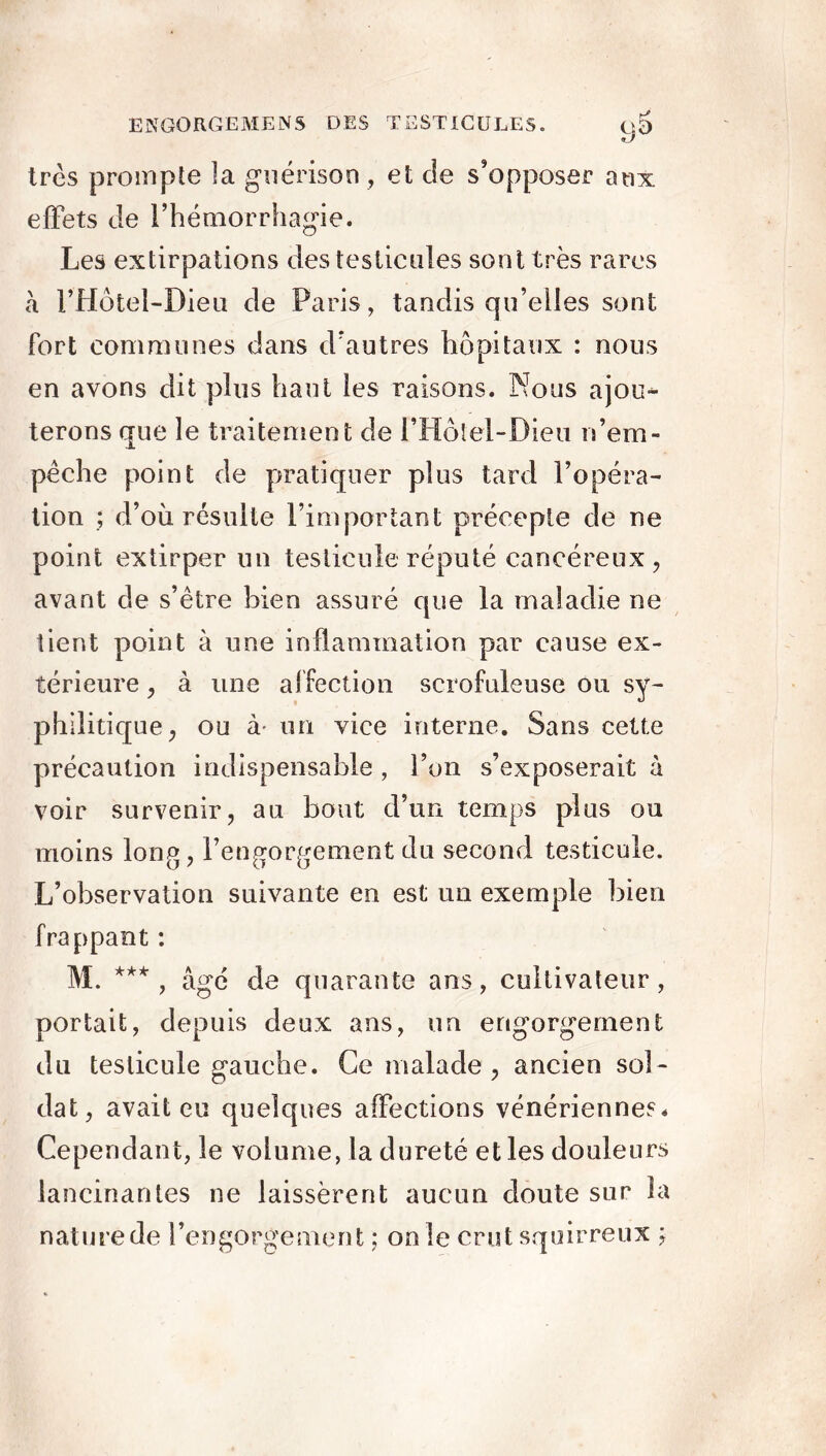 9^ très prompte ]a guérison , et cle s’opposer aux effets de l’hémorrhagie. Les extirpations des testicules sont très rares à l’Hôtel-Dieu de Paris, tandis qu’elles sont fort communes dans d’autres hôpitaux : nous en avons dit plus haut les raisons. Nous ajou- terons que le traitement de l’Holel-Dieu n’em- pèche point de pratiquer plus tard l’opéra- tion ; d’où résulte l’important précepte de ne point extirper un testicule réputé cancéreux, avant de s’être bien assuré que la maladie ne tient point à une inflammation par cause ex- térieure , à une affection scrofuleuse ou sy- philitique, ou à- un vice interne. Sans cette précaution indispensable , l’on s’exposerait à voir survenir, au bout d’un temps plus ou moins long, l’engorgement du second testicule. L’observation suivante en est un exemple bien frappant : M. *** , âgé de quarante ans, cultivateur, portait, depuis deux ans, un engorgement du testicule gauche. Ce malade, ancien sol- dat, avait eu quelques affections vénériennes* Cependant, le volume, la dureté et les douleurs lancinantes ne laissèrent aucun doute sur la nature de l’engorgement ; on le crut squirreux ;