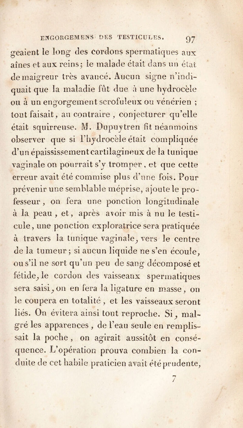 geaient ie long des cordons spermatiques aux aînés et aux reins; le malade était dans un état de maigreur très avancé. Aucun signe n’indi- quait que la maladie fût due à une hydrocèle ou à un engorgement scrofuleux ou vénérien ; tout faisait, au contraire , conjecturer qu’elle était squirrense. M. Dupuytren fit néanmoins observer que si l’hydrocèle était compliquée d’un épaississement cartilagineux de la tunique vaginale on pourrait s’y tromper , et que cette erreur avait été commise plus d’une fois. Pour prévenir une semblable méprise, ajoute le pro- fesseur , on fera une ponction longitudinale à la peau , et, après avoir mis à nu le testi- cule, une ponction exploratrice sera pratiquée à travers la tunique vaginale, vers le centre de la tumeur ; si aucun liquide ne s’en écoule, ou s’il ne sort qu’un peu de sang décomposé et fétide, le cordon des vaisseaux spermatiques sera saisi,on en fera la ligature en masse, on le coupera en totalité , et les vaisseaux seront liés. On évitera ainsi tout reproche. Si, mal- gré les apparences , de l’eau seule eu remplis- sait la poche , on agirait aussitôt en consé- quence. L’opération prouva combien la con- duite de cet habile praticien avait été prudente,