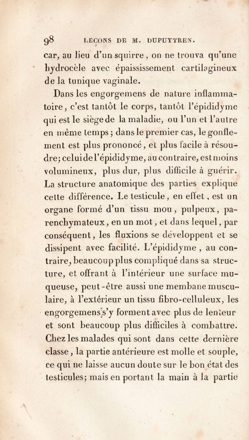 car, au lieu d’unsquirre, on ne trouva qu’une hydrocèle avec épaississement cartilagineux de ia tunique vaginale. Dans les engorgemens de nature inflamma- toire, c’est tantôt le corps, tantôt l’épididyme qui est le siège de la maladie, ou l’un et l’autre en même temps ; dans le premier cas, le gonfle- ment est plus prononcé, et plus facile à résou- dre; celuidel’épididyme, au contraire, est moins volumineux, plus dur, plus difficile à guérir. La structure anatomique des parties explique cette différence. Le testicule , en effet, est un organe formé d’un tissu mou, pulpeux, pa- renchymateux, en un mot, et dans lequel, par conséquent, les fluxions se développent et se dissipent avec facilité. L’épididyme , au con- traire^ beaucoup plus compliqué dans sa struc- ture, et offrant à l’intérieur une surface mu- queuse, peut-être aussi une membanemuscu- laire, à l’extérieur un tissu fibro-celluleux, les engorgemens^s’y forment avec plus de lenteur et sont beaucoup plus difficiles à combattre. Chez les malades qui sont dans cette dernière classe, la partie antérieure est molle et souple, ce qui ne laisse aucun doute sur le bon état des testicules; mais en portant la main à la partie