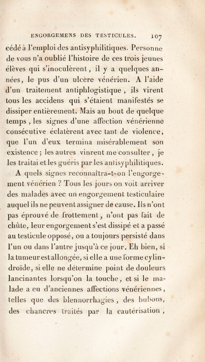 cédé à Femploi des antisyphilitiques. Personne de vous n’a oublié l’histoire de ces trois jeunes élèves qui s’inoculèrent, il y a quelques an- nées, le pus d’un ulcère vénérien. A l’aide d’un traitement antiphlogistique , ils virent tous les accidens qui s’étaient manifestés se dissiper entièrement. Mais au bout de quelque temps , les signes d’une affection vénérienne consécutive éclatèrent avec tant de violence, que l’un d’eux termina misérablement son existence ; les autres vinrent me consulter , je les traitai et les guéris par les aniisyphilitiques. A quels signes reconnaîtra-t-on l’engorge- ment vénérien ? Tous les jours on voit arriver des malades avec un engorgement testiculaire auquel ils ne peuvent assigner de cause, lis n’ont pas éprouvé de frottement ^ n’ont pas fait de chûte, leur engorgement s’est dissipé et a passé au testicule opposé, ou a toujours persisté dans l’un ou dans l’autre jusqu’à ce jour. Eh bien, si la tumeur est allongée, si elle a une forme cylin- droïde, si elle ne détermine point de douleurs lancinantes lorsqu’on la touche, et si le ma- lade a eu d’anciennes affections vénériennes, telles que des blennorrhagies , des bubons, des chancres traités par la cautérisation ,