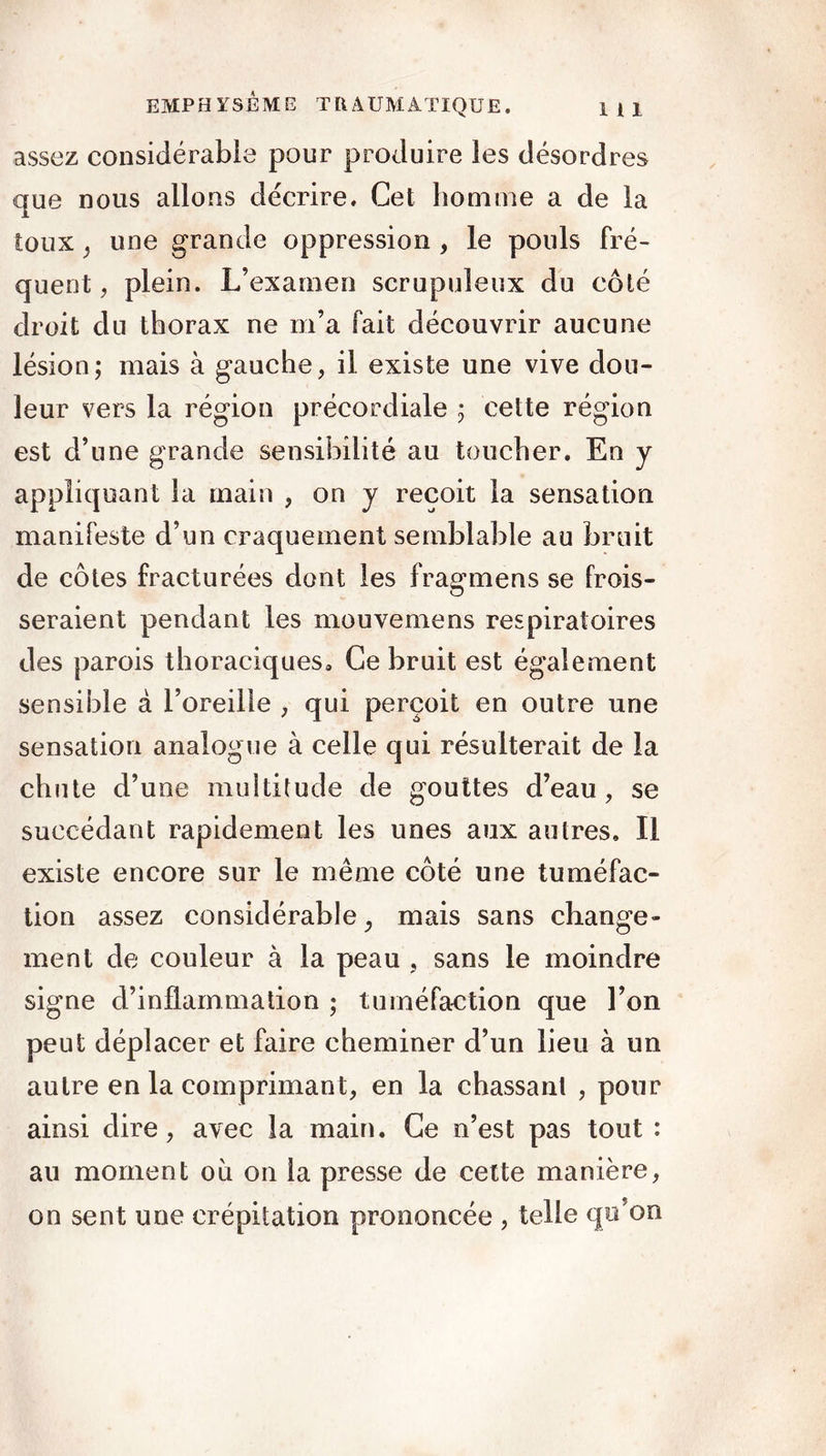 assez considérable pour produire les désordres que nous allons décrire. Cet homme a de la toux y une grande oppression , le pouls fré- quent , plein. L’examen scrupuleux du côté droit du thorax ne m’a fait découvrir aucune lésion; mais à gauche, il existe une vive dou- leur vers la région précordiale ; cette région est d’une grande sensibilité au toucher. En y appliquant la main , on y reçoit la sensation manifeste d’un craquement semblable au bruit de côtes fracturées dont les fragmens se frois- seraient pendant les mouvemens respiratoires des parois thoraciques. Ce bruit est également sensible à l’oreille , qui perçoit en outre une sensation analogue à celle qui résulterait de la chute d’une multitude de gouttes d’eau, se succédant rapidement les unes aux autres. Il existe encore sur le même côté une tuméfac- tion assez considérable, mais sans change- ment de couleur à la peau , sans le moindre signe d’inflammation ; tuméfaction que l’on peut déplacer et faire cheminer d’un lieu à un autre en la comprimant, en la chassant , pour ainsi dire, avec la main. Ce n’est pas tout : ail moment où on la presse de cette manière, on sent une crépitation prononcée , telle qo’on