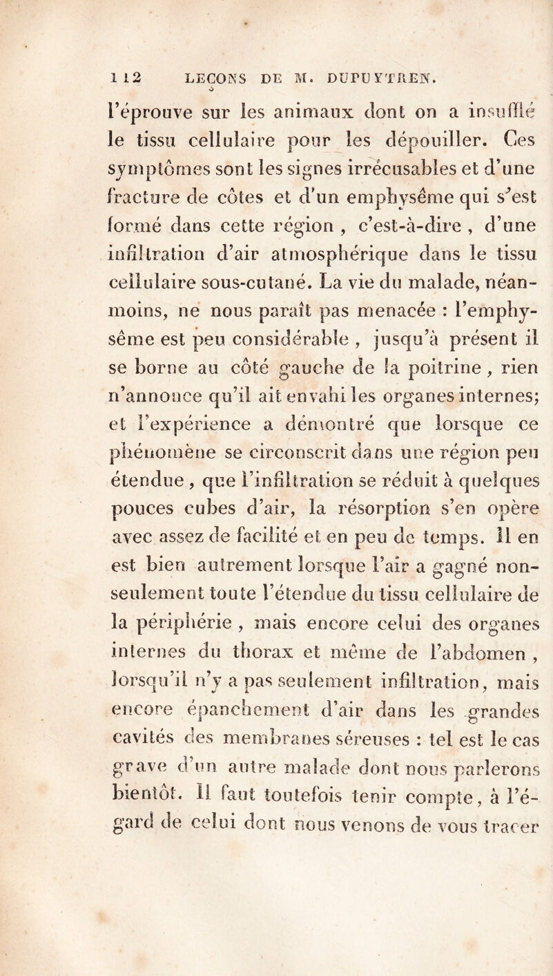 l’éprouve sur les animaux dont on a insufflé le tissu cellulaire pour les dépouiller. Ces symptômes sont les signes irrécusables et d’une fracture de côtes et d'un emphysème qui s^est formé dans cette région , c’est-à-dire , d’une infiltration d’air atmosphérique dans le tissu cellulaire sous-cutané. La vie du malade, néan- moins, ne nous paraît pas menacée : l’emphy- sème est peu considérable , jusqu’à présent il se borne au côté gauche de la poitrine, rien n’annonce qu’il ait envahi les organes internes; et l’expérience a démontré que lorsque ce phénomène se circonscrit dans une région peu étendue , que l’infiltration se réduit à quelques pouces cubes d’air, la résorption s’en opère avec assez de facilité et en peu de temps. 11 en est bien autrement lorsque l’air a gagné non- seulement toute l’étendue du tissu cellulaire de la périphérie , mais encore celui des organes internes du thorax et meme de l’abdomen , lorsqu’il n’y a pas seulement infiltration, mais encore épanchement d’air dans les grandes cavités des membranes séreuses : tel est le cas grave d’un autre malade dont nous parlerons bientôt. Il faut toutefois tenir compte, à l’é- gard de celui dont nous venons de vous tracer