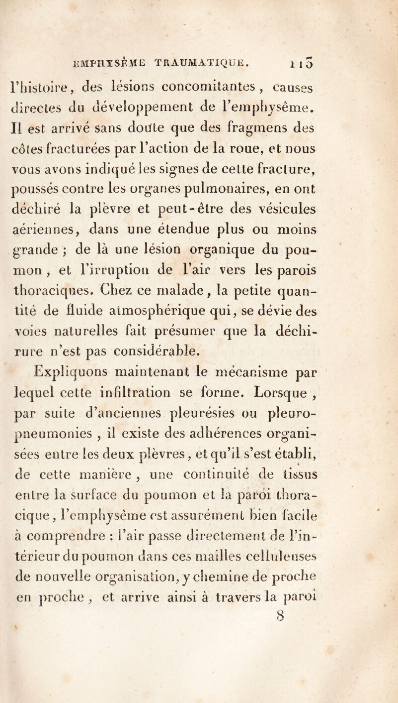 rhistoire, des lésions concomitantes, causes directes du développement de l’emphysème. Il est arrivé sans doOte que des fragmens des côtes fracturées par l’action de la roue, et nous vous avons indiqué les signes de cette fracture, poussés contre les organes pulmonaires, en ont déchiré la plèvre et peut-être des vésicules aériennes, dans une étendue plus ou moins grande ; de là une lésion organique du pou- mon , et l’irruption de l’air vers les parois thoraciques. Chez ce malade, la petite quan- tité de fluide atmosphérique qui, se dévie des voies naturelles fait présumer que la déchi- rure n’est pas considérable. Expliquons maintenant le mécanisme par lequel cette infiltration se forme. Lorsque , par suite d’anciennes pleurésies ou pleuro- pneumonies , il existe des adhérences organi- sées entre les deux plèvres, et qu’il s’est établi, de cette manière , une continuité de tissus entre la surface du poumon et la paroi thora- cique, l’emphysème est assurément bien facile à comprendre : l’air passe directement de l’in- térieur du poumon dans ces mailles celluleuses de nouvelle organisation, y chemine de proche en procîie , et arrive ainsi à travers la paroi 8