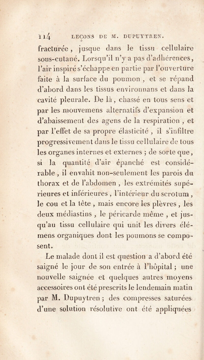 fracturée , jusque clans îe tissu cellulaire sous-cutané. Lorsqu’il n’y a pas d’adhérences, l’air inspiré s’échappe en partie par l’ouverture faite à la surface du poumon , et se répand d’ahord dans les tissus environnans et dans la cavité pleurale. De là, chassé en tous sens et par les mouvemens alternatifs d’expansion et d’abaissement clés agens de la respiration , et par l’effet de sa propre élasticité , il s’infiltre progressivement clans le tissu cellulaire de tous les organes internes et externes ; de sorte que, si la quantité d’air épanché est considé- rable , il envahit non-seulement les parois du thorax et de l’abdomen , les extrémités supé- rieures et inférieures , l’intérieur du scrotum , le cou et la tête , mais encore les plèvres , les deux médiastins , îe péricarde même , et jus- qu’au tissu cellulaire qui unit les divers élé- mens organiques dont les poumons se compo- sent. Le malade dont il est question a d’abord été saigné le jour de son entrée à l’hôpital ; une nouvelle saignée et quelques autres moyens accessoires ont été prescrits le lendemain matin par M. Dupuytren ; des compresses saturées d’une solution re'solulive ont été appliquées