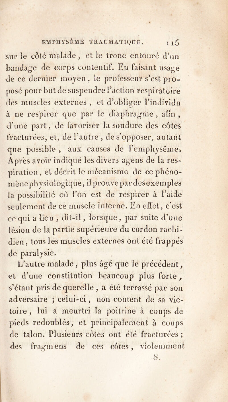 sur le côté malade , et le tronc entouré d’un bandage de corps contentif. En faisant usage de ce dernier moyen , le professeur s’est pro- posé pour but de suspendre l’action respiratoire des muscles externes , et d’obliger l’individu à ne respirer que par le diaphragme, afin , d’une part, de favoriser la soudure des côtes fracturées, et, de l’autre , de s’opposer, autant que possible , aux causes de l'emphysème* Après avoir indiqué les divers agens de la res- piration, el décrit le mécanisme de ce phéno- mène physiologique, il prouve par des exemples la possibilité où l’on est de respirer à l’aide seulement de ce muscle interne. En effet , c’est ce qui a lieu , dit-il, lorsque, par suite d’une lésion de la partie supérieure du cordon rachi- dien, tous les muscles externes ont été frappés de paralysie. L’autre malade, plus âgé que le précédent, et d’une constitution beaucoup plus forte, s’étant pris de querelle , a été terrassé par son adversaire ; celui-ci, non content de sa vic- toire , lui a meurtri la poitrine à coups de pieds redoublés, et principalement a coups de talon. Plusieurs côtes ont été fracturées ; des fragmens de ces côtes, violemment