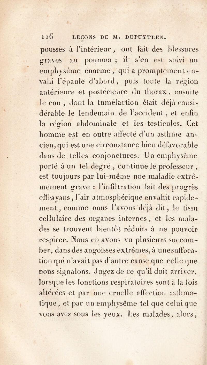 ô poussés à l’intérieur, ont fait des blessures graves au poumon ; il s’en est suivi un emphysème énorme, qui a promptement en- vahi l’épaule d’abord) puis toute la région antérieure et postérieure du thorax, ensuite le cou , dont la tuméfaction était déjà consi- dérable le lendemain de l’accident, et enfin la région abdominale et les testicules. Cet homme est en outre affecté d’un asthme an- cien, qui est une circonstance bien défavorable dans de telles conjonctures. Un emphysème porté à un tel degré , continue le professeur , est toujours par lui-même une maladie extrê- mement grave : l’infiltration fait des progrès effrayans, l’air atmosphérique envahit rapide- ment, comme nous l’avons déjà dit, le tissu cellulaire des organes internes, et les mala- des se trouvent bientôt réduits à ne pouvoir respirer. Nous en avons vu plusieurs succom- ber, dans des angoisses extrêmes, à une suffoca- tion qui n’avait pas d’autre cause que celle que nous signalons. Jugez de ce qu’il doit arriver, lorsque les fonctions respiratoires sont à la fois altérées et par une cruelle affection asthma- tique , et par un emphysème tel que celui que vous avez sous les yeux. Les malades, alors,