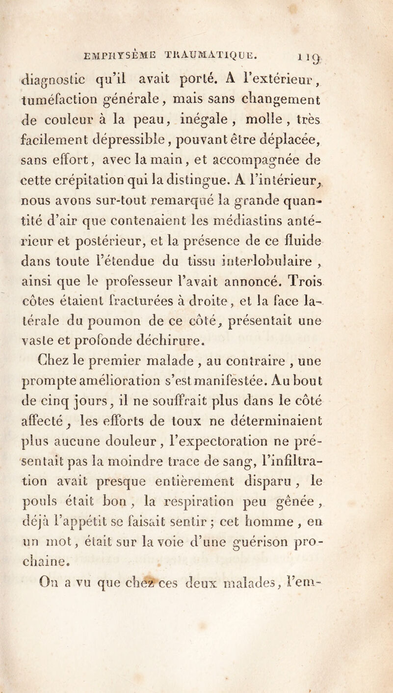 diagnostic qu’il avait porté. A l'extérieur, tuméfaction générale, mais sans changement de couleur à la peau, inégale, molle, très facilement dépressible, pouvant être déplacée, sans effort, avec la main, et accompagnée de cette crépitation qui la distingue. À l’intérieur, nous avons sur-tout remarqué la grande quan- tité d’air que contenaient les médiasiins anté- rieur et postérieur, et la présence de ce fluide dans toute l’étendue du tissu interlobulaire , ainsi que le professeur l’avait annoncé. Trois côtes étaient fracturées à droite, et la face la- térale du poumon de ce côté, présentait une vaste et profonde déchirure. Chez le premier malade , au contraire , une prompte amélioration s’estmanifestée. Au bout de cinq jours, il ne souffrait plus dans le côté affecté, les efforts de toux ne déterminaient plus aucune douleur, l’expectoration ne pré- sentait pas la moindre trace de sang, l’infiltra- tion avait presque entièrement disparu, le pouls était bon , la respiration peu gênée , déjà l’appétit se faisait sentir ; cet homme , en un mot , était sur la voie d’une guérison pro- chaine. On a vu que chez ces deux malades, 'hem-