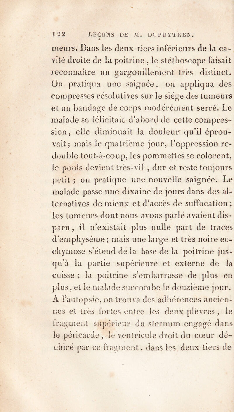 O meurs. Dans les deux tiers inférieurs de la ca- vité droite de la poitrine , le stéthoscope faisait reconnaître un gargouillement très distinct. On pratiqua une saignée, on appliqua des compresses résolutives sur le siège des tumeurs et un bandage de corps modérément serré. Le malade se félicitait d’abord de cette compres- sion, elle diminuait la douleur qu’il éprou- vait; mais le quatrième jour, l’oppression re- double tout-à-coup, les pommettes se colorent, le pouls devient très-vif, dur et reste toujours petit ; on pratique une nouvelle saignée. Le malade passe une dixaine de jours dans des al- ternatives de mieux et d’accès de suffocation; les tumeurs dont nous avons parlé avaient dis- paru , il n’existait plus nulle part de traces d’emphysème ; mais une large et très noire ec- chymose s’étend de la base de la poitrine jus- qu’à la partie supérieure et externe de la cuisse ; la poitrine s’embarrasse de plus en plus., et le malade succombe le douzième jour. A l’autopsie, on trouva des adhérences ancien- nes et très fortes entre les deux plèvres, le fragment supérieur du sternum engagé dans le péricarde, le ventricule droit du cœur dé- chiré par ce fragment » dans les deux tiers de