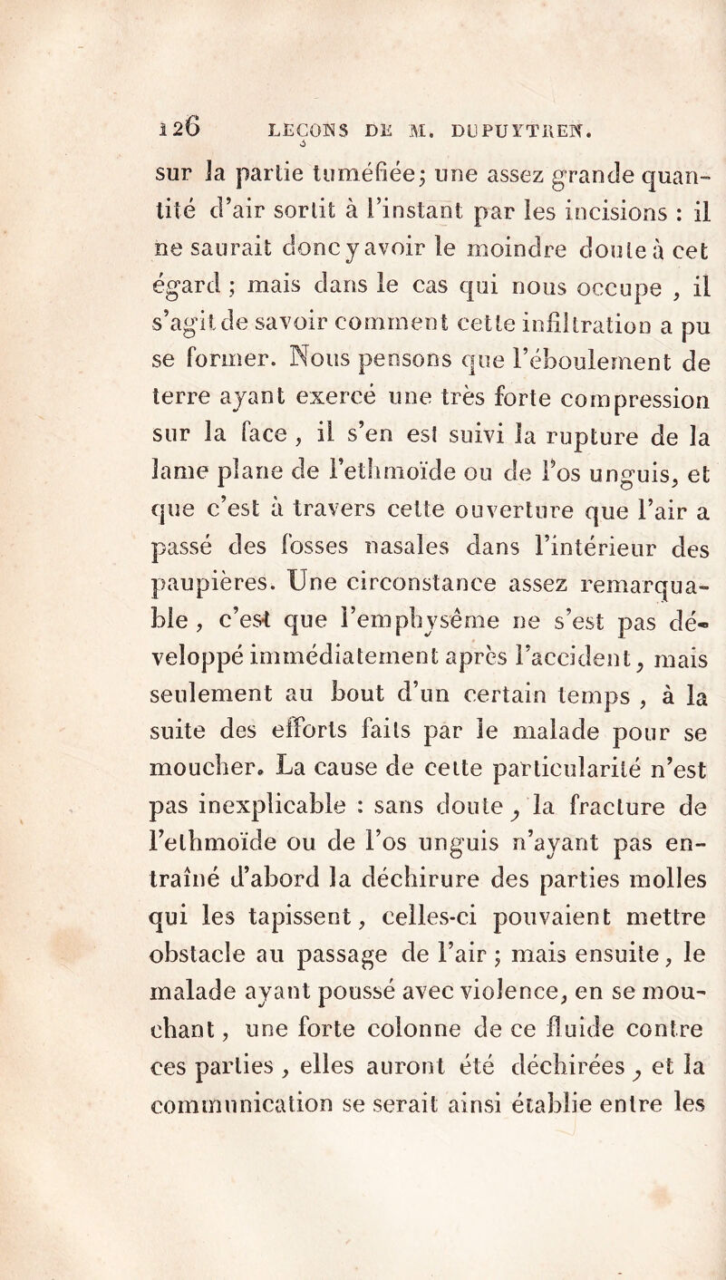 sur 3a partie tuméfiée ; une assez g rande quan» tité d’air sortit à l’instant par les incisions : il ne saurait doncy avoir le moindre doute à cet égard ; mais dans le cas qui nous occupe , il s’agit de savoir comment cette infiltration a pu se former. Nous pensons que l’éboulement de terre ayant exercé une très forte compression sur la face , il s’en est suivi la rupture de la lame plane de Fethmoïde ou de Fos unguis, et que c’est à travers cette ouverture que l’air a passé des fosses nasales dans l’intérieur des paupières. Une circonstance assez remarqua- ble , c’est que l’emphysème ne s’est pas dé« veîoppé immédiatement après l’accident, mais seulement au bout d’un certain temps , à la suite des efforts faits par 3e malade pour se moucher* La cause de celte particularité n’est pas inexplicable : sans doute , la fracture de Fethmoïde ou de l’os un guis n’ayant pas en- traîné d’abord la déchirure des parties molles qui les tapissent, celles-ci pouvaient mettre obstacle au passage de l’air ; mais ensuite, le malade ayant poussé avec violence, en se mou- chant , une forte colonne de ce fluide contre ces parties , elles auront été déchirées , et la communication se serait ainsi établie entre les